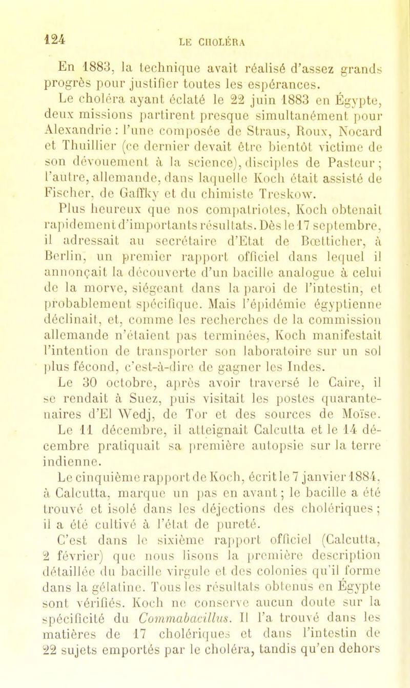 En 1883, la technique avait réalisé d'assez grands progrès pour justifier toutes les espérances. Le choléra ayant éclaté le 22 juin 1883 en Égypte, deux missions partirent presque simultanémenl pour Alexandrie: l'une, composée de Straus, Roux, Noeud et Thuillier (ce demi or devait être bientôt victime de son dévouement à la science),disciples de Pasteur; l'autre, allemande, dans laquelle Koch était assisté de Fischer, de Gaffky et du chimiste Treskow. Plus heureux que nos compatriotes, Koch obtenait rapidement d'importants résultats. Dès le 17 septembre, il adressait au secrétaire d'Etat de Bœtticher, à Berlin, un premier rapport officiel dans lequel ii annonçait la découverte d'un bacille analogue à celui de la morve, siégeant dans la paroi de L'intestin; et probablement spécifique. Mais l'épidémie égyptienne déclinait, et, comme les recherches de la commission allemande n'étaient pas terminées, Koch manifestait l'intention de transporter son laboratoire sur un sol plus fécond, c'est-à-dire de gagner les Indes. Le 30 octobre, après avoir traversé le Caire, il se rendait à Suez, puis visitait les postes quarante- n aires d'El Wedj, de Tor et des sources de Moïse. Le 11 décembre, il atteignait Calcutta et le 14 dé- cembre pratiquait sa première autopsie sur la terre indienne. Le cinquième rapport de Koch, écrit le 7 janvier 1884. à Calcutta, marque un pas en avant ; le bacille a été trouvé et isolé dans les déjections des cholériques ; il a été cultivé à l'état de pureté. C'est clans le sixième rapport officiel (Calcutta, 2 février) que nous lisons la première description détaillée du bacille virgule et des colonies qu'il forme dans la gélatine. Tous les résultats obtenus en Egypte sont vérifiés. Koch ne conserve aucun doute sur la spécificité du Commabdcillus. Il l'a trouvé dans les matières de 17 cholériques et dans l'intestin de 22 sujets emportés par le choléra, tandis qu'en dehors