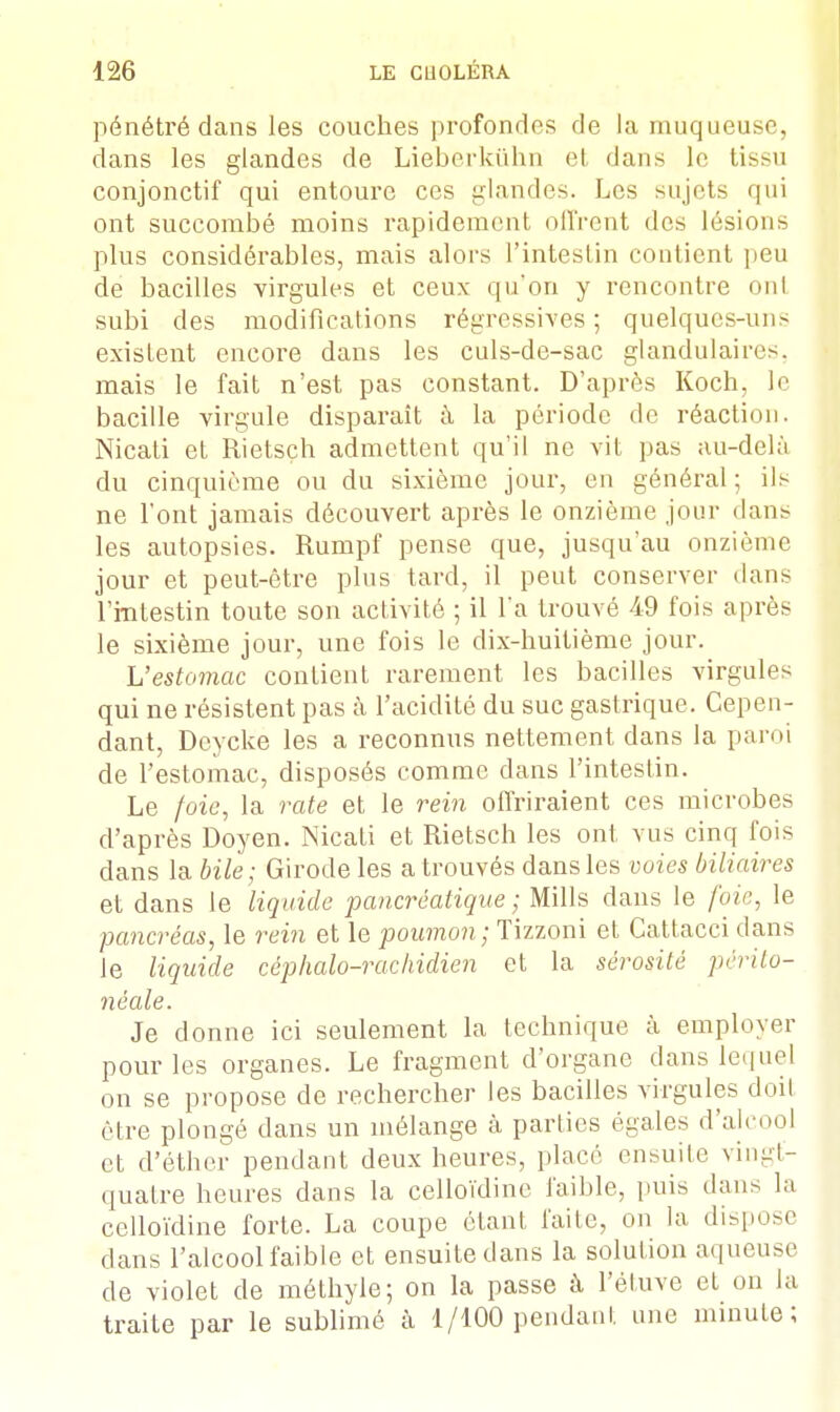 pénétré dans les couches profondes de la muqueuse, dans les glandes de Lieberkûhn et dans le tisni conjonctif qui entoure ces glandes. Les sujets qui ont succombé moins rapidement offrent des lésions plus considérables, mais alors l'intestin contient peu de bacilles virgules et ceux qu'on y rencontre oui subi des modifications régressives ; quelques-uns existent encore dans les culs-de-sac glandulaires, mais le fait n'est pas constant. D'après Koch, le bacille virgule disparaît à la période de réaction. Nicati et Rietsçh admettent qu'il ne vit pas au-delà du cinquième ou du sixième jour, en général; ils ne l'ont jamais découvert après le onzième jour dans les autopsies. Rumpf pense que, jusqu'au onzième jour et peut-être plus tard, il peut conserver dans l'intestin toute son activité ; il l'a trouvé 49 fois après le sixième jour, une fois le dix-huitième jour. L'estomac contient rarement les bacilles virgules qui ne résistent pas à l'acidité du suc gastrique. Cepen- dant, Deycke les a reconnus nettement dans la paroi de l'estomac, disposés comme dans l'intestin. Le foie, la rate et le rein offriraient ces microbes d'après Doyen. Nicati et Rietsch les ont vus cinq fois dans la bile; Girode les a trouvés dans les voies biliaires et dans le liquide pancréatique ; Mills dans le foie, le pancréas, le rein et le poumon; Tizzoni et Cattacci dans Je liquide céphalo-rachidien et la sérosité périto- néale. Je donne ici seulement la technique à employer pour les organes. Le fragment d'organe dans lequel on se propose de rechercher les bacilles virgules doit être plongé dans un mélange à parties égales d'alcool et d'éther pendant deux heures, placé ensuite vingt- quatre heures dans la celloïdine faible, puis dans la celloïdine forte. La coupe étant faite, on la dispose dans l'alcool faible et ensuite dans la solution aqueuse de violet de méthyle; on la passe à Pétuve et on la traite par le sublimé à 1/100 pendant une minute;