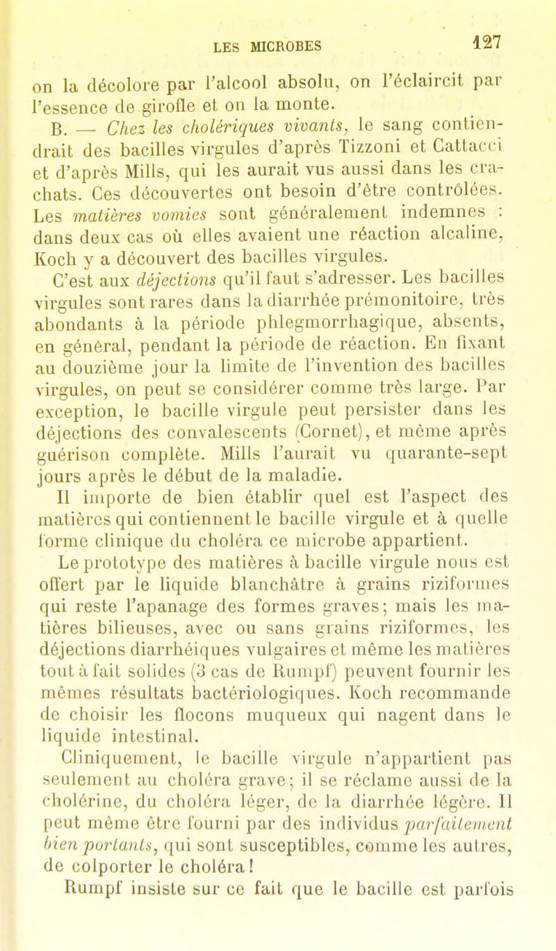 on la décolore par l'alcool absolu, on l'éclaircit par l'essence de girofle et on la monte. B. Chez les cholériques vivants, le sang contien- drait des bacilles virgules d'après Tizzoni et Gattacci et d'après Mills, qui les aurait vus aussi dans les cra- chats. Ces découvertes ont besoin d'être contrôlées. Les matières vomies sont généralement indemnes : dans deux cas où elles avaient une réaction alcaline, Koch y a découvert des bacilles virgules. C'est aux déjections qu'il faut s'adresser. Les bacilles virgules sont rares dans la diarrhée prémonitoire, très abondants à la période phlegmorrhagique, absents, en général, pendant la période de réaction. En fixant au douzième jour la limite de l'invention des bacilles virgules, on peut se considérer comme très large. Par exception, le bacille virgule peut persister dans les déjections des convalescents (Cornet), et même après guérison complète. Mills l'aurait vu quarante-sept jours après le début de la maladie. Il importe de bien établir quel est l'aspect des matières qui contiennent le bacille virgule et à quelle forme clinique du choléra ce microbe appartient. Le prototype des matières à bacille virgule nous est offert par le liquide blanchâtre à grains riziformes qui reste l'apanage des formes graves; mais les ma- tières bilieuses, avec ou sans grains riziformes, les déjections diarrhéiques vulgaires et même les matières tout à fait solides (3 cas de Rumpf) peuvent fournir les mêmes résultats bactériologiques. Koch recommande de choisir les flocons muqueux qui nagent dans le liquide intestinal. Cliniquement, le bacille virgule n'appartient pas seulement au choléra grave; il se réclame aussi de la cholérine, du choléra léger, de la diarrhée légère. Il peut même être fourni par des individus par [ai le m cal bien portants, qui sont susceptibles, comme les autres, de colporter le choléra ! Rumpf insiste sur ce fait que le bacille est parfois