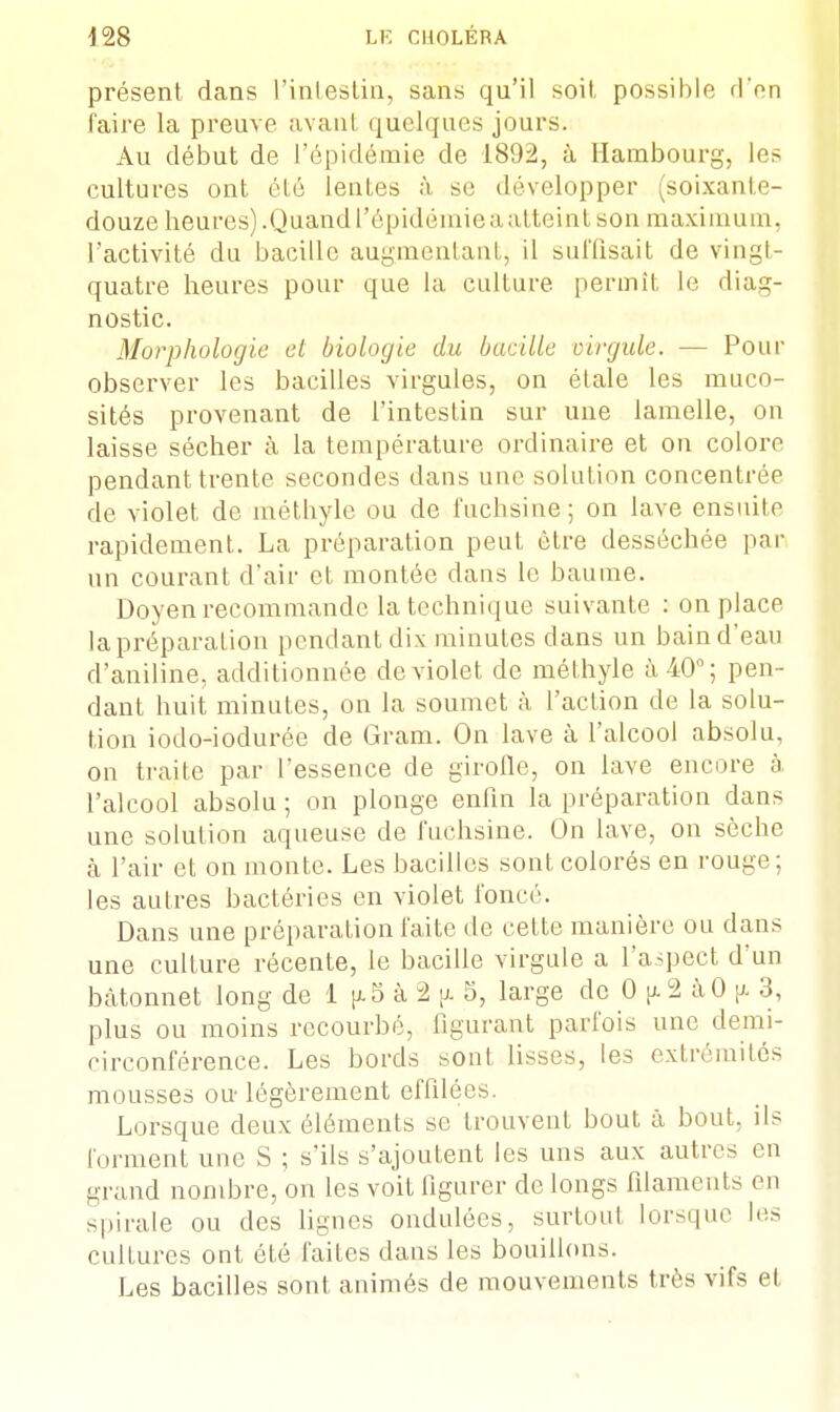 présent dans L'intestin, sans qu'il soiI possible don faire la preuve avant quelques jours. Au début de l'épidémie de 1892, à Hambourg, les cultures ont été lentes à se développer (soixante- douze heures).Quand l'épidémie a al teint son maximum, l'activité du bacille augmentant, il suffisait de vingt- quatre heures pour que la culture, permit le diag- nostic. Morphologie cl biologie du bacille virgule. — Pour observer les bacilles virgules, on étale les muco- sités provenant de l'intestin sur une lamelle, on laisse sécher à la température ordinaire et on colore pendant trente secondes dans une solution concentrée de violet de méthyle ou de fuchsine; on lave ensuite rapidement. La préparation peut être desséchée par un courant d'air et montée dans le baume. Doyen recommande la technique suivante : on place la préparation pendant dix minutes dans un bain d'eau d'aniline, additionnée de violet de méthyle à 40°; pen- dant huit minutes, on la soumet à l'action de la solu- tion iodo-iodurée de Gram. On lave à l'alcool absolu, on traite par l'essence de girofle, on lave encore a l'alcool absolu ; on plonge enfin la préparation dans une solution aqueuse de fuchsine. On lave, on sèche à l'air et on monte. Les bacilles sont colorés en rouge; les autres bactéries en violet foncé. Dans une préparation faite de cette manière ou dans une culture récente, le bacille virgule a l'aspect d'un bâtonnet long de 1 p. 5 à 2 jj. 5, large de 0 [i 2 àO p 3, plus ou moins recourbé, figurant parfois une demi- circonférence. Les bords sont lisses, les extrémités mousses ou légèrement effilées. Lorsque deux éléments se trouvent bout à bout, ils forment une S ; s'ils s'ajoutent les uns aux autres en grand nombre, on les voit figurer de longs filaments en spirale ou des lignes ondulées, surtout lorsque les cultures ont été faites dans les bouillons. Les bacilles sont animés de mouvements très vifs et
