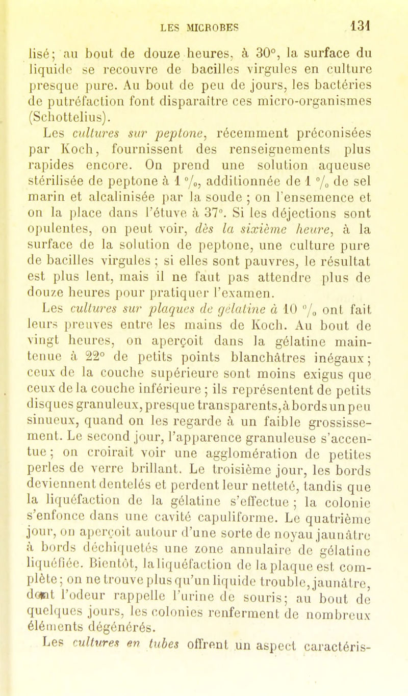 lisé; au bout de douze heures, à 30°, la surface du liquide se recouvre de bacilles virgules en culture presque pure. Au bout de peu de jours, les bactéries de putréfaction font disparaître ces micro-organismes (Schottelius). Les cultures sur peptone, récemment préconisées par Koch, fournissent des renseignements plus rapides encore. On prend une solution aqueuse stérilisée de peptone à 1 °/0, additionnée de 1 °/0 de sel marin et alcalinisée par la soude ; on l'ensemence et on la place dans l'étuve à 37°. Si les déjections sont opulentes, on peut voir, dès la sixième heure, à la surface de la solution de peptone, une culture pure de bacilles virgules ; si elles sont pauvres, le résultat est plus lent, mais il ne faut pas attendre plus de douze heures pour pratiquer l'examen. Les cultures sur plaques de gélatine à 10 °/0 ont fait leurs preuves entre les mains de Koch. Au bout de vingt heures, on aperçoit dans la gélatine main- te nue a 22° de petits points blanchâtres inégaux ; ceux de la couche supérieure sont moins exigus que ceux de la couche inférieure ; ils représentent de petits disques granuleux, presque transparents,à bords un peu sinueux, quand on les regarde à un faible grossisse- ment. Le second jour, l'apparence granuleuse s'accen- tue ; on croirait voir une agglomération de petites perles de verre brillant. Le troisième jour, les bords deviennent dentelés et perdent leur netteté, tandis que la liquéfaction de la gélatine s'effectue ; la colonie s'enfonce dans une cavité capuliforme. Le quatrième jour, on aperçoit autour d'une sorte de noyau jaunâtre à bords déchiquetés une zone annulaire de gélatine liquéfiée. Bientôt, la liquéfaction de laplaqueest com- plète; on ne trouve plus qu'un liquide trouble, jaunâtre, dont l'odeur rappelle l'urine de souris; au bout de quelques jours, les colonies renferment de nombreux éléments dégénérés. Les cultures un tubes offrent un aspect caractéris-