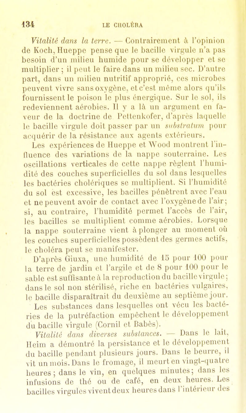 Vitalité dans la terre. — Contrairement à l'opinion de Koch, Hueppc pense que le bacille virgule n'a pas besoin d'un milieu bumide pour se développer et se multiplier ; il peut le faire dans un milieu sec. D'autre part, dans un milieu nutritif approprié, ces microbes peuvent vivre sans oxygène, et c'est môme alors qu'ils fournissent le poison le plus énergique. Sur le sol, ils redeviennent aérobies. Il y a là un argument en fa- veur de la doctrine de Pettenkofer, d'après laquelle le bacille virgule doit passer par un substratum pour acquérir de la résistance aux agents extérieurs. Les expériences de Hueppe et Wood montrent l'in- fluence des variations de la nappe souterraine. Les oscillations verticales de cette nappe règlent l'humi- dité des couches superficielles du sol dans lesquelles les bactéries cholériques se multiplient. Si l'humidité du sol est excessive, les bacilles pénètrent avec l'eau et ne peuvent avoir de contact avec l'oxygène de l'air; si, au contraire, l'humidité permet l'accès de l'air, les bacilles se multiplient comme aérobies. Lorsque la nappe souterraine vient à plonger au moment où les couches superficielles possèdent des germes actifs, le choléra peut se manifester. D'après Giuxa, une humidité de 15 pour 100 pour la terre de jardin et l'argile et de 8 pour 100 pour le sable est suffisante à la reproduction du bacille virgule ; dans le sol non stérilisé, riche en bactéries vulgaires, le bacille disparaîtrait du deuxième au septième jour. Les substances dans lesquelles ont vécu les bacté- ries de la putréfaction empêchent le développement du bacille virgule (Corail et Babès). Vitalité dans diverses substances. — Dans le lait. Heim a démontré la persistance et le développement du bacille pendant plusieurs jours. Dans le beurre, il vit un mois. Dans le fromage, il meurt en vingt-quatre heures; dans le vin, en quelques minutes; dans les infusions de thé ou de café, en deux heures. Les bacilles virgules vivent deux heures dans l'intérieur des