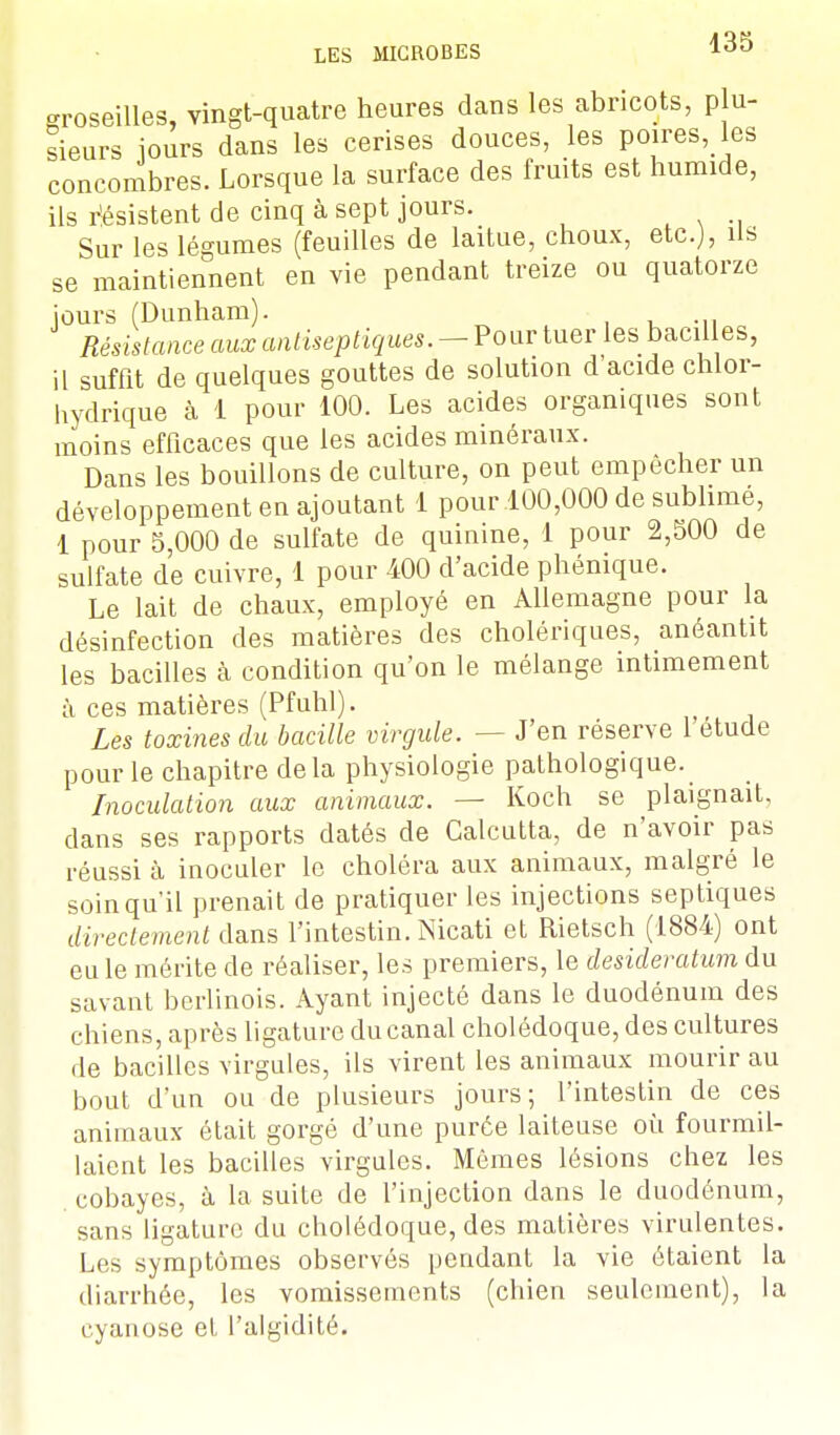groseilles, vingt-quatre heures dans les abricots, p u- sieurs jours dans les cerises douces, les poires, les concombres. Lorsque la surface des fruits est humide, ils résistent de cinq à sept jours. Sur les légumes (feuilles de laitue, choux, etc.), ils se maintiennent en vie pendant treize ou quatorze jours (Dunham). Résistance aux antiseptiques. - Pour tuer les bacil es, il suffit de quelques gouttes de solution d'acide cnlor- hydrique à 1 pour 100. Les acides organiques sont moins efficaces que les acides minéraux. Dans les bouillons de culture, on peut empêcher un développement en ajoutant 1 pour 100,000 de sublime, 1 pour 5,000 de sulfate de quinine, 1 pour 2,500 de sulfate de cuivre, 1 pour 400 d'acide phénique. Le lait de chaux, employé en Allemagne pour la désinfection des matières des cholériques, anéantit les bacilles à condition qu'on le mélange intimement à ces matières (Pfuhl). Les toxines du bacille virgule. — J'en réserve 1 étude pour le chapitre delà physiologie pathologique. Inoculation aux animaux. — Koch se plaignait, dans ses rapports datés de Calcutta, de n'avoir pas réussi à inoculer le choléra aux animaux, malgré le soin qu'il prenait de pratiquer les injections septiques directement dans l'intestin. Nicati et Rietsch (1884) ont eu le mérite de réaliser, les premiers, le desideratum du savant berlinois. Ayant injecté dans le duodénum des chiens, après ligature du canal cholédoque, des cultures de bacilles virgules, ils virent les animaux mourir au bout d'un ou de plusieurs jours; l'intestin de ces animaux était gorgé d'une purée laiteuse où fourmil- laient les bacilles virgules. Mêmes lésions chez les cobayes, à la suite de l'injection dans le duodénum, sans ligature du cholédoque, des matières virulentes. Les symptômes observés pendant la vie étaient la diarrhée, les vomissements (chien seulement), la cyanose et l'algidité.