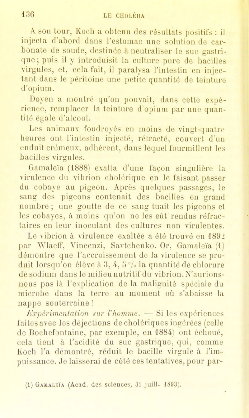 A son lour, Kocli a obtenu des résultats positifs : il injecta d'abord dans l'estomac une solution de car- bonate de soude, destinée à neutraliser le sur gastri- que; puis il y introduisit la culture pure de bacilles virgules, et, cela fait, il paralysa l'intestin en injec- tant dans le péritoine une petite quantité de teinture d'opium. Doyen a montré qu'on pouvait, dans cette expé- rience, remplacer la teinture d'opium par une quan- tité égale d'alcool. Les animaux foudroyés en moins de vingt-quatre heures ont l'intestin injecté, rétracté, couvert d'un enduit crémeux, adhérent, dans lequel fourmillent les bacilles virgules. Gamaleïa (1888) exalta d'une façon singulière la virulence du vibrion cholérique en le faisant passer du cobaye au pigeon. Après quelques passages, le sang des pigeons contenait des bacilles en grand nombre; une goutte de ce sang tuait les pigeons el les cobayes, à moins qu'on ne les eût rendus réfrac- taires en leur inoculant des cultures non virulentes. Le vibrion à virulence exaltée a été trouvé en 1892 par Wlaeff, Vincenzi, Savtchenko. Or, Gamaleïa (1) démontre que l'accroissement de la virulence se pro- duit lorsqu'on élève à 3, 4, 5 °/o la quantité de chlorure de sodium dans le milieu nutritif du vibrion. N'aurions- nous pas là l'explication de la malignité spéciale du microbe dans la terre au moment où s'abaisse la nappe souterraine ! Expérimentation sur l'homme. — Si les expériences faites avec les déjections de cholériques ingérées (celle de Bochefontaine, par exemple, en 1884) ont échoué, cela tient à l'acidité du suc gastrique, qui, comme Koch l'a démontré, réduit le bacille virgule à l'im- puissance. Je laisserai de côté ces tentatives, pour par- ti) Gamalrïa (Acad. des scieuces, 31 juill. 1893).