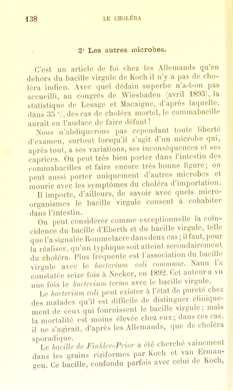 2° Les autres microbes. C'est un article de foi chez les Allemands qu'en dehors du bacille virgule de Koch il n'y a pas de cho- léra indien. Avec quel dédain superbe n'a-t-on pas accueilli, au congrès de Wiesbaden (avril 1893), la statistique de Lesage et Macaigne, d'après laquelle, dans 35 /odes cas de choléra mortel, le commabacille aurait eu l'audace de l'aire défaut! Nous n'abdiquerons pas cependant toute liberté d'examen, surtout lorsqu'il s'agit d'un microbe qui, après tout, a ses variations, ses inconséquences et ses caprices. On peut très bien porter dans l'intestin des rommabacilles et faire encore très bonne figure; on peut aussi porter uniquement d'autres microbes et mourir avec les symptômes du choléra d'importation. Il importe, d'ailleurs, de savoir avec quels micro- organismes le bacille virgule consent à cohabiter dans l'intestin. On peut considérer comme exceptionnelle la coïn- cidence du bacille d'Eberth et du bacille virgule, telle que l'a signalée Rommelaerc dans deux cas ; il faut, pour la réaliser, qu'un typhique soit atteint secondairement du choléra. Plus fréquente est l'association du bacille virgule avec le bacterium coli commune. Nanu la constatée seize fois à Necker, en 1892. Cet auteur a vu une l'ois le bacterium lermo avec le bacille virgule. Le bacterium coli peut exister à l'état de pureté chez des malades qu'il est difficile de distinguer chmque- ment de ceux qui fournissent le bacille virgule ; mais la mortalité est moins élevée chez eux; dans ces cas. il ne s'agirait, d'après les Allemands, que de choiera sporadique. , . , . , Le bacille ,1e Finkler-Prior a été cherche vainement dans les grains riziformes par Koch et van Lrman- aen. Ce bacille, confondu parfois avec celui de koch,