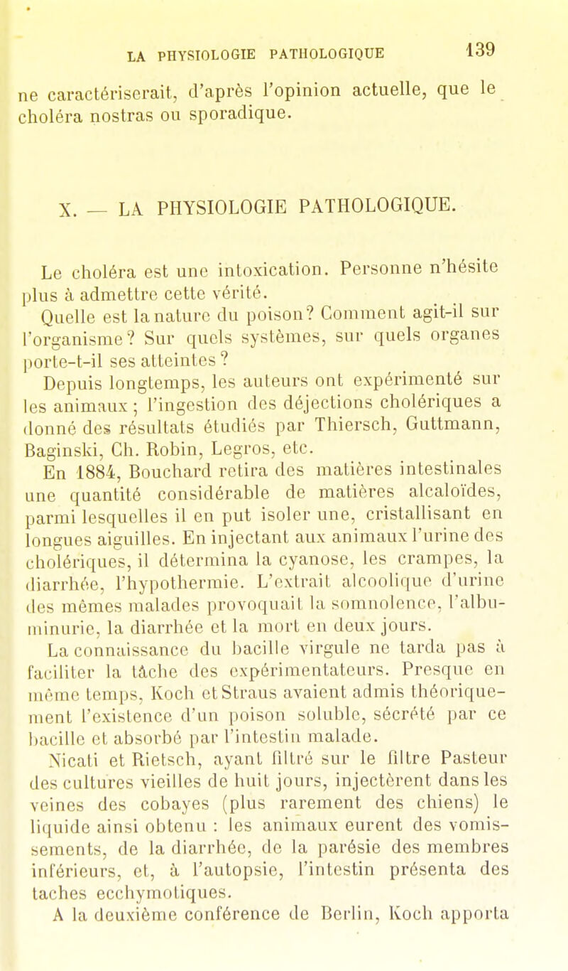 ne caractériserait, d'après l'opinion actuelle, que le choléra nostras ou sporadique. X. — LA PHYSIOLOGIE PATHOLOGIQUE. Le choléra est une intoxication. Personne n'hésite plus à admettre cette vérité. Quelle est la nature du poison? Comment agit-il sur l'organisme? Sur quels systèmes, sur quels organes porte-t-il ses atteintes ? Depuis longtemps, les auteurs ont expérimenté sur les animaux ; l'ingestion des déjections cholériques a donné des résultats étudiés par Thiersch, Guttmann, Baginski, Ch. Robin, Legros, etc. En 1884, Bouchard retira des matières intestinales une quantité considérable de matières alcaloïdes, parmi lesquelles il en put isoler une, cristallisant en longues aiguilles. En injectant aux animaux l'urine des cholériques, il détermina la cyanose, les crampes, la diarrhée, l'hypothermie. L'extrait alcoolique d'urine des mêmes malades provoquait la somnolence, l'albu- minurie, la diarrhée et la mort en deux jours. La connaissance du bacille virgule ne tarda pas à faciliter la tâche des expérimentateurs. Presque en même temps, Koch etStraus avaient admis théorique- ment l'existence d'un poison soluble, sécrété par ce bacille et absorbé par l'intestin malade. Nicati et Rietsch, ayant filtré sur le filtre Pasteur des cultures vieilles de huit jours, injectèrent dans les veines des cobayes (plus rarement des chiens) le liquide ainsi obtenu : les animaux eurent des vomis- sements, de la diarrhée, de la parésie des membres inférieurs, et, à l'autopsie, l'intestin présenta des taches ecchymotiques. A la deuxième conférence de Berlin, Koch apporta