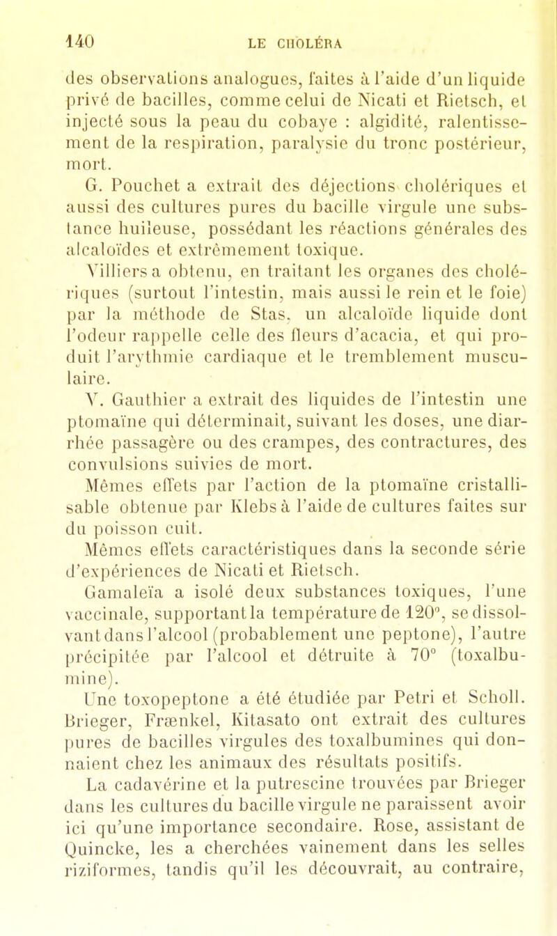 des observations analogues, laites à l'aide d'un liquide privé de bacilles, comme celui de Nicati et Rietsch, et injecté sous la peau du cobaye : algidité, ralentisse- ment de la respiration, paralysie du tronc postérieur, mort. G. Pouchet a extrait des déjections cliolériques et aussi des cultures pures du bacille virgule une subs- tance huileuse, possédant les réactions générales des alcaloïdes et extrêmement toxique. Villiersa obtenu, en traitant les organes des cholé- riques (surtout l'intestin, mais aussi le rein et le foie) par la méthode de Stas. un alcaloïde liquide dont l'odeur rappelle celle des fleurs d'acacia, et qui pro- duit l'arythmie cardiaque et le tremblement muscu- laire. Y. Gauthier a extrait des liquides de l'intestin une ptomaïne qui déterminait, suivant les doses, une diar- rhée passagère ou des crampes, des contractures, des convulsions suivies de mort. Mêmes effets par l'action de la ptomaïne cristalli- sable obtenue par Klebsà l'aide de cultures faites sur du poisson cuit. Mêmes effets caractéristiques dans la seconde série d'expériences de Nicati et Rietsch. Gamaleïa a isolé deux substances toxiques, l'une vaccinale, supportant la température de 120°, sedissol- vantdans l'alcool (probablement une peptone), l'autre précipitée par l'alcool et détruite à 70° (toxalbu- mine). Une toxopeptone a été étudiée par Pétri et Scholl. Brieger, Fraenkel, Kitasato ont extrait des cultures pures de bacilles virgules des toxalbumines qui don- naient chez les animaux des résultats positifs. La cadavérine et la putrescine trouvées par Brieger dans les cultures du bacille virgule ne paraissent avoir ici qu'une importance secondaire. Rose, assistant de Quincke, les a cherchées vainement dans les selles riziformes, tandis qu'il les découvrait, au contraire,