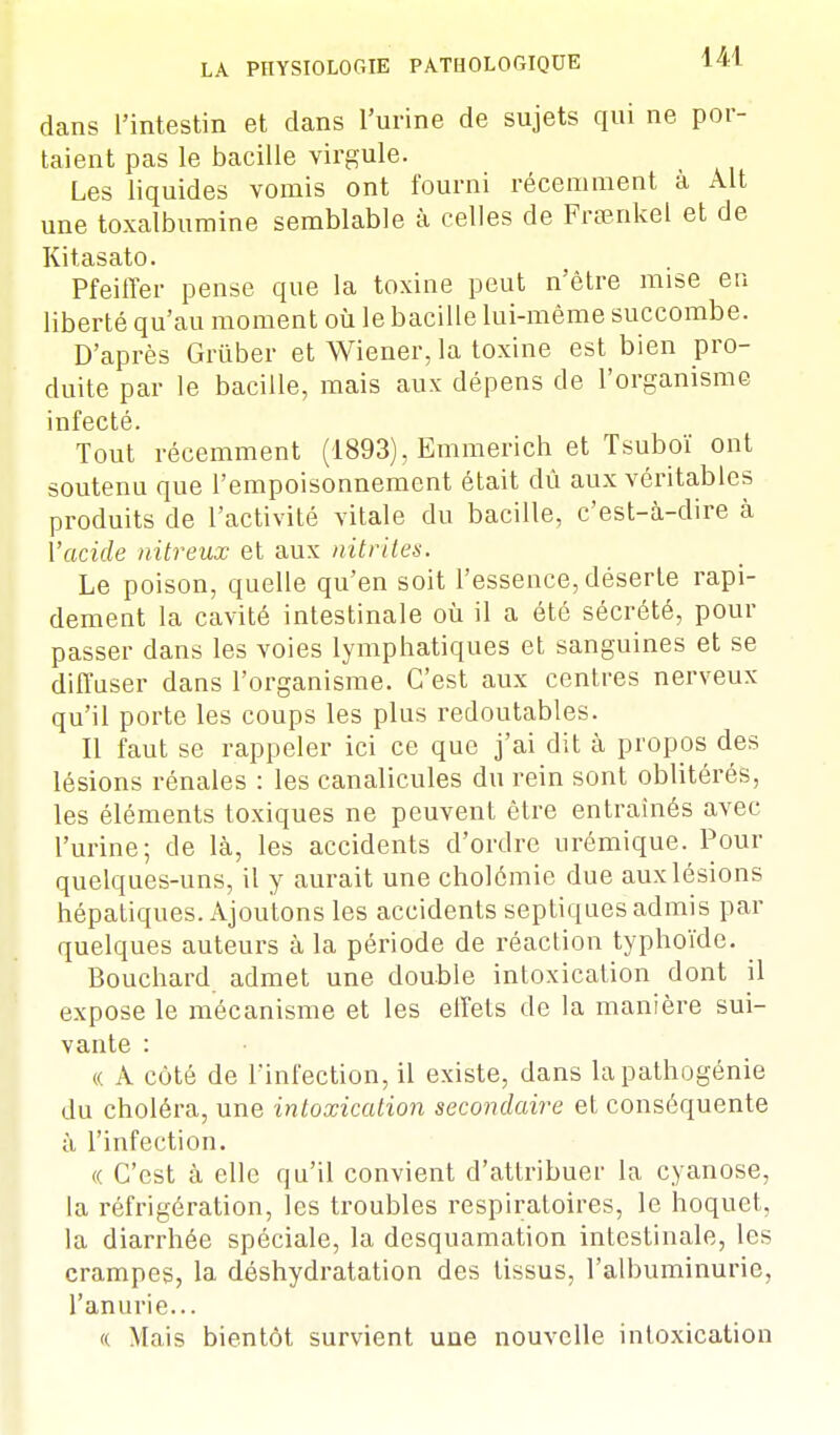 dans l'intestin et dans l'urine de sujets qui ne por- taient pas le bacille virgule. Les liquides vomis ont fourni récemment à Alt une toxalbumine semblable à celles de Fraenkel et de Kitasato. Pfeiffer pense que la toxine peut n'être mise en liberté qu'au moment où le bacille lui-même succombe. D'après Grûber et Wiener, la toxine est bien pro- duite par le bacille, mais aux dépens de l'organisme infecté. Tout récemment (1893), Emmerich et Tsuboï ont soutenu que l'empoisonnement était dû aux véritables produits de l'activité vitale du bacille, c'est-à-dire à l'acide nitreux et aux nitrites. Le poison, quelle qu'en soit l'essence, déserte rapi- dement la cavité intestinale où il a été sécrété, pour passer dans les voies lymphatiques et sanguines et se diffuser dans l'organisme. C'est aux centres nerveux qu'il porte les coups les plus redoutables. Il faut se rappeler ici ce que j'ai dit à propos des lésions rénales : les canalicules du rein sont oblitérés, les éléments toxiques ne peuvent être entraînés avec l'urine; de là, les accidents d'ordre urémique. Pour quelques-uns, il y aurait une cholômie due aux lésions hépatiques. Ajoutons les accidents septiques admis par quelques auteurs à la période de réaction typhoïde. Bouchard admet une double intoxication dont il expose le mécanisme et les effets de la manière sui- vante : « A côté de l'infection, il existe, dans la pathogénie du choléra, une intoxication secondaire et conséquente à l'infection. « C'est à elle qu'il convient d'attribuer la cyanose, la réfrigération, les troubles respiratoires, le hoquet, la diarrhée spéciale, la desquamation intestinale, les crampes, la déshydratation des tissus, l'albuminurie, l'anurie... (( Mais bientôt survient une nouvelle intoxication