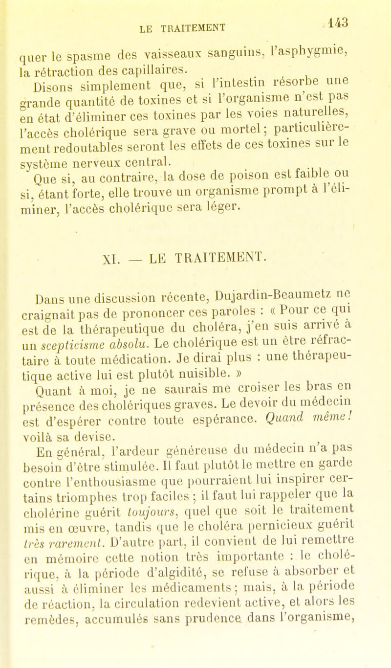 quer le spasme des vaisseaux sanguins, l'asphygmie, la rétraction des capillaires. Disons simplement que, si l'intestin résorbe une grande quantité de toxines et si l'organisme n'est pas en état d'éliminer ces toxines par les voies naturelles, l'accès cholérique sera grave ou mortel ; particulière- ment redoutables seront les effets de ces toxines sur le système nerveux central. Que si, au contraire, la dose de poison est faible ou si, étant forte, elle trouve un organisme prompt à l'éli- miner, l'accès cholérique sera léger. XI. — LE TRAITEMENT. Dans une discussion récente, Dujardin-Beaumetz ne craignait pas de prononcer ces paroles : « Pour ce qui est de la thérapeutique du choléra, j'en suis arrive a un scepticisme absolu. Le cholérique est un être réfrac- taire à toute médication. Je dirai plus : une thérapeu- tique active lui est plutôt nuisible. » Quant à moi, je ne saurais me croiser les bras en présence des cholériques graves. Le devoir du médecin est d'espérer contre toute espérance. Quand même! voilà sa devise. En général, l'ardeur généreuse du médecin n'a pas besoin d'être stimulée. Il faut plutôt le mettre en garde contre l'enthousiasme que pourraient lui inspirer cer- tains triomphes trop faciles ; il faut lui rappeler que la cholérine guérit toujours, quel que soit le traitement mis en œuvre, tandis que le choléra pernicieux guérit très rarement. D'autre part, il convient de lui remettre en mémoire cette notion très importante : le cholé- rique, à la période d'algidité, se refuse à absorber et aussi à éliminer les médicaments ; mais, à la période de réaction, la circulation redevient active, et alors les remèdes, accumulés sans prudenca dans l'organisme,
