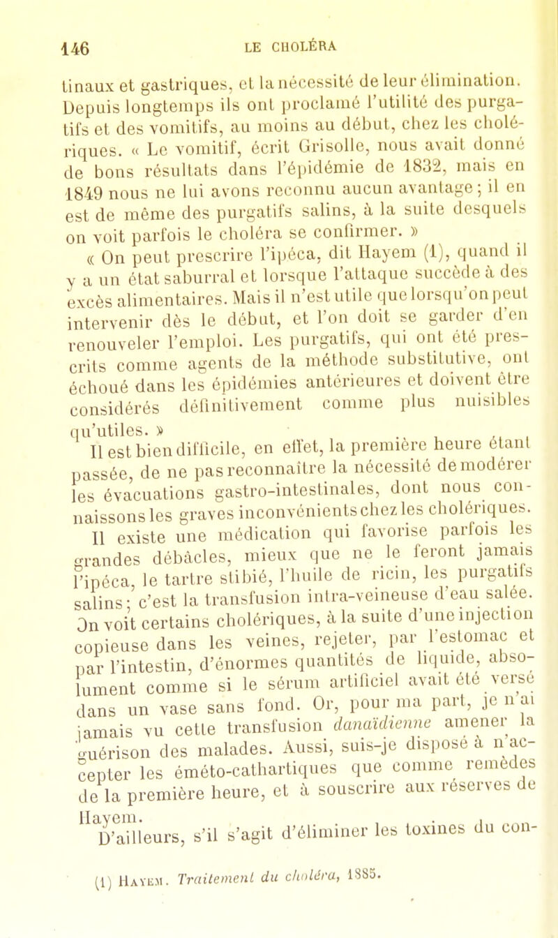 tinaux et gastriques, et la nécessité de leur élimination. Depuis longtemps ils ont proclamé l'utilité des purga- tifs et des vomitifs, au moins au début, chez les cholé- riques. « Le vomitif, écrit Grisolle, nous avait donné de bons résultats dans l'épidémie de 1832, mais en 1849 nous ne lui avons reconnu aucun avantage ; il en est de même des purgatifs salins, à la suite desquels on voit parfois le choléra se confirmer. » « On peut prescrire l'ipéca, dit Hayem (1), quand il y a un état saburral et lorsque l'attaque succède à des excès alimentaires. Mais il n'est utile que lorsqu'on peut intervenir dès le début, et l'on doit se garder d'en renouveler l'emploi. Les purgatifs, qui ont été pres- crits comme agents de la méthode substitutive, ont échoué dans les épidémies antérieures et doivent être considérés définitivement comme plus nuisibles qu'utiles. » Il est bien difficile, en effet, la première heure étant passée, de ne pas reconnaître la nécessité de modérer les évacuations gastro-intestinales, dont nous con- naissons les graves inconvénients chez les cholériques. Il existe une médication qui favorise parfois les grandes débâcles, mieux que ne le feront jamais l'ipéca, le tartre stibié, l'huile de ricin, les purgatifs salins - c'est la transfusion inlra-veineuse d'eau salée. On voit certains cholériques, à la suite d'une injection copieuse dans les veines, rejeter, par l'estomac et par l'intestin, d'énormes quantités de liquide, abso- lument comme si le sérum artificiel avait été verse dans un vase sans fond. Or, pour ma part, je n ai jamais vu cette transfusion danaïdienne amener la o-uérison des malades. Aussi, suis-je dispose à n ac- cepter les éméto-cathartiques que comme remèdes de la première heure, et à souscrire aux réserves de Tailleurs, s'il s'agit d'éliminer les toxines du con- (1) Hayem. Traitement du choléra, 1385.
