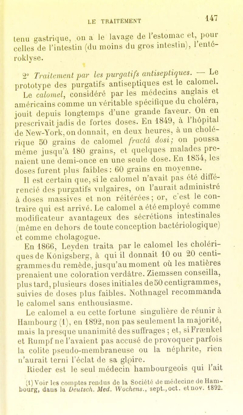 tenu gastrique, on a le lavage de l'estomac et pour celles de l'intestin (du moins du gros intestin), 1 enté- roklyse. 2° Traitement par les purgatifs antiseptiques. — Le prototype des purgatifs antiseptiques est le calomel. Le calomel, considéré par les médecins anglais et américains comme un véritable spécifique du choiera, jouit depuis longtemps d'une grande faveur. On en prescrivait jadis de fortes doses. En 1849, à l'hôpital de New-York, on donnait, en deux heures, à un cholé- rique 50 grains de calomel fractâ dosi; on poussa même jusqu'à 180 grains, et quelques malades pre- naient une demi-once en une seule dose. En 1854, les doses furent plus faibles : 60 grains en moyenne. Il est certain que, si le calomel n'avait pas été diffé- rencié des purgatifs vulgaires, on l'aurait administré à doses massives et non réitérées ; or, c'est le con- traire qui est arrivé. Le calomel a été employé comme modificateur avantageux des sécrétions intestinales (même en dehors de toute conception bactériologique) et comme cholagogue. En 1866, Leyden traita par le calomel les choléri- ques de Kônigsberg, à qui il donnait 10 ou 20 centi- grammes du remède, jusqu'au moment où les matières prenaient une coloration verdâtre. Ziemssen conseilla, plus tard, plusieurs doses initiales de50 centigrammes, suivies de doses plus faibles. Nothnagel recommanda le calomel sans enthousiasme. Le calomel a eu cette fortune singulière de réunir à Hambourg (1), en 1892,non pas seulement la majorité, mais la presque unanimité des suffrages; et, siFrsenkel et Rumpf ne l'avaient pas accusé de provoquer parfois la colite pseudo-membraneuse ou la néphrite, rien n'aurait terni l'éclat de sa glpire. Rieder est le seul médecin hambourgeois qui l'ait (1) Voir les comptes rendus de la Société de médecine de Ham- bourg, dans la Deutsch. Med. Wochens., sept.,oct. etuov. 1892.