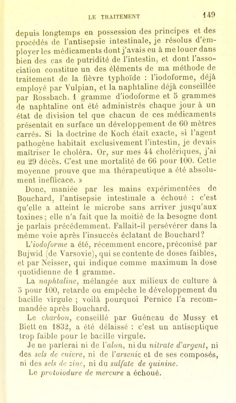 depuis longtemps en possession des principes et des procédés de l'antisepsie intestinale, je résolus d'em- ployer les médicaments dont j'avais eu à me louer dans bien des cas de putridité de l'intestin, et dont l'asso- ciation constitue un des éléments de ma méthode de traitement de la fièvre typhoïde : l'iodoforme, déjà employé par Vulpian, et la naphtaline déjà conseillée par Rossbach. 1 gramme d'iodoforme et 5 grammes de naphtaline ont été administrés chaque jour à un état de division tel que chacun de ces médicaments présentait en surface un développement de 60 mètres carrés. Si la doctrine de Koch était exacte, si l'agent pathogène habitait exclusivement l'intestin, je devais maîtriser le choléra. Or, sur mes 44 cholériques, j'ai eu 29 décès. C'est une mortalité de 66 pour 100. Cette moyenne prouve que ma thérapeutique a été absolu- ment inefficace. » Donc, maniée par les mains expérimentées de Bouchard, l'antisepsie intestinale a échoué : c'est qu'elle a atteint le microbe sans arriver jusqu'aux toxines; elle n'a fait que la moitié de la besogne dont je parlais précédemment. Fallait-il persévérer dans la même voie après l'insuccès éclatant de Bouchard? L'iodoforme a été, récemment encore, préconisé par Bujwid (de Varsovie), qui se contente de doses faibles, et par Neisser, qui indique comme maximum la dose quotidienne de 1 gramme. La naphtaline, mélangée aux milieux de culture à 5 pour 100, retarde ou empêche le développement du bacille virgule ; voilà pourquoi Pernice l'a recom- mandée après Bouchard. Le charbon, conseillé par Guéncau de Mussy et Biett en 1832, a été délaissé : c'est un antiseptique trop faible pour le bacille virgule. Je ne parlerai ni de l'alun, ni du nitrate d'argent, ni des sels de cuivre, ni de l'arsenic et de ses composés, ni des sels de zinc, ni du sulfate de quinine. Le proloiodure de mercure a échoué.