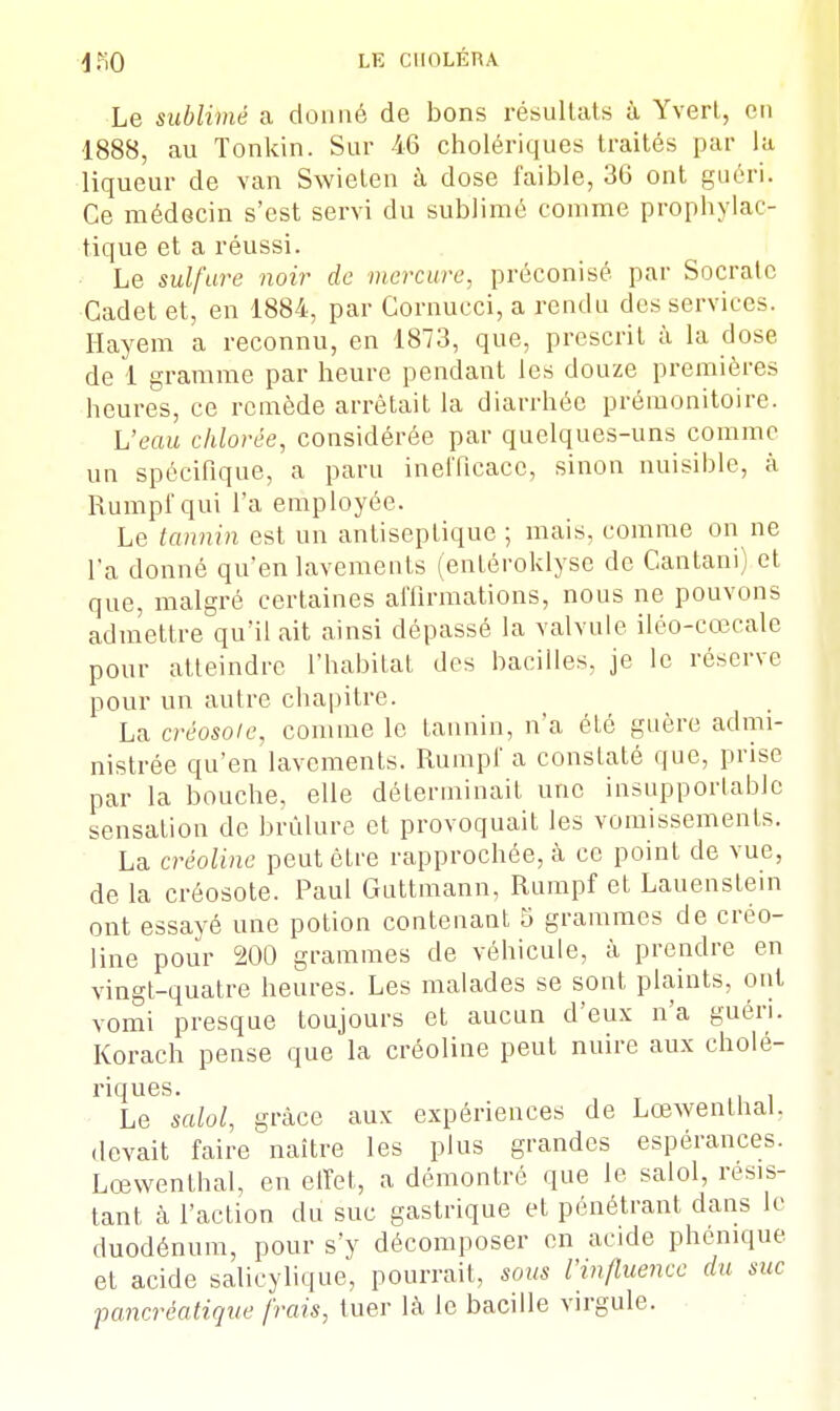 Le sublimé a donné de bons résultats à Yvert, en •1888, au Tonkin. Sur 46 cholériques traités par la liqueur de van Swieten à dose faible, 36 ont guéri. Ce médecin s'est servi du sublimé comme prophylac- tique et a réussi. Le sulfure noir de mercure, préconisé par Socratc Cadet et, en 1884, par Cornucci, a rendu des services. Hayem a reconnu, en 1873, que, prescrit à la dose de 1 gramme par heure pendant les douze premières heures, ce remède arrêtait la diarrhée prémonitoire. L'eau chlorée, considérée par quelques-uns comme un spécifique, a paru inefficace, sinon nuisible, à Rumpf qui l'a employée. Le tannin est un antiseptique ; mais, comme on ne l'a donné qu'en lavements (entéroklyse de Cantani) et que, malgré certaines affirmations, nous ne pouvons admettre qu'il ait ainsi dépassé la valvule iléo-cœcale pour atteindre l'habitat des bacilles, je le réserve pour un autre chapitre. La créosote, comme le tannin, n'a été guère admi- nistrée qu'en lavements. Rumpf a constaté que, prise par la bouche, elle déterminait une insupportable sensation de brûlure et provoquait les vomissements. La crèolinc peut être rapprochée, à ce point de vue, de la créosote. Paul Guttmann, Rumpf et Lauenstem ont essayé une potion contenant 5 grammes de créo- line pour 200 grammes de véhicule, à prendre en vingt-quatre heures. Les malades se sont plaints, ont vomi presque toujours et aucun d'eux n'a guéri. Korach pense que la créoline peut nuire aux cholé- riques. Le salol, grâce aux expériences de Lœwenthal. .levait faire naître les plus grandes espérances. Lœwenthal, en effet, a démontré que le salol, résis- tant h l'action du suc gastrique et pénétrant dans le duodénum, pour s'y décomposer en acide phenique et acide salieylique, pourrait, sous l'influence du suc pancréatique frais, tuer là le bacille virgule.