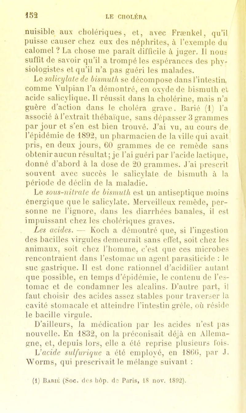 nuisible aux cholériques, et, avec Frœnkel, qu'il puisse causer chez eux des néphrites, à L'exemple du calomel ? La chose me paraît difficile à juger. Il nous suffit de savoir qu'il a trompé les espérances des phy- siologistes et qu'il n'a pas guéri les malades. Le salicylate de bismuth se décompose dans l'intestin, comme Yulpian l'a démontré, en oxyde de bismuth et acide salicylique. Il réussit dans la cholérinc, mais n'a guère d'action dans le choléra grave. Barié (1) l'a associé àl'extrait thébaïque, sans dépasser 3 grammes par jour et s'en est bien trouvé. J'ai vu, au cours do l'épidémie de 1892, un pharmacien de la ville qui avait, pris, en deux jours, 60 grammes de ce remède sans obtenir aucun résultat; je l'ai guéri par l'acide lactique, donné d'abord à la dose de 20 grammes. J'ai prescrit souvent avec succès le salicylate de bismuth à la période de déclin de la maladie. Le sous-nitrate de bismuth est un antiseptique moins énergique que le salicylate. Merveilleux remède, per- sonne ne l'ignore, dans les diarrhées banales, il est impuissant chez les cholériques graves. Les acides. — Koch a démontré que, si l'ingestion des bacilles virgules demeurait sans effet, soit chez les animaux, soit chez l'homme, c'est que ces microbes rencontraient dans l'estomac un agent parasiticide : le suc gastrique. Il est donc rationnel d'acidifier autant que possible, en temps d'épidémie, le contenu de l'es- tomac et de condamner les alcalins. D'auLre part, il faut choisir des acides assez stables pour traverser la cavité stomacale et atteindre l'intestin grêle, où réside le bacille virgule. D'ailleurs, la médication par les acides n'est pas nouvelle. En 1832, on la préconisait déjà en Allema- gne, et, depuis lors, elle a été reprise plusieurs l'ois. L'acide sulfuvique a été employé, en 18<i<>. par .1. Worms, qui prescrivait le mélange suivant : (1) BariÉ (Soc. (1rs hop. A? Paris, 18 nov. 18!12).