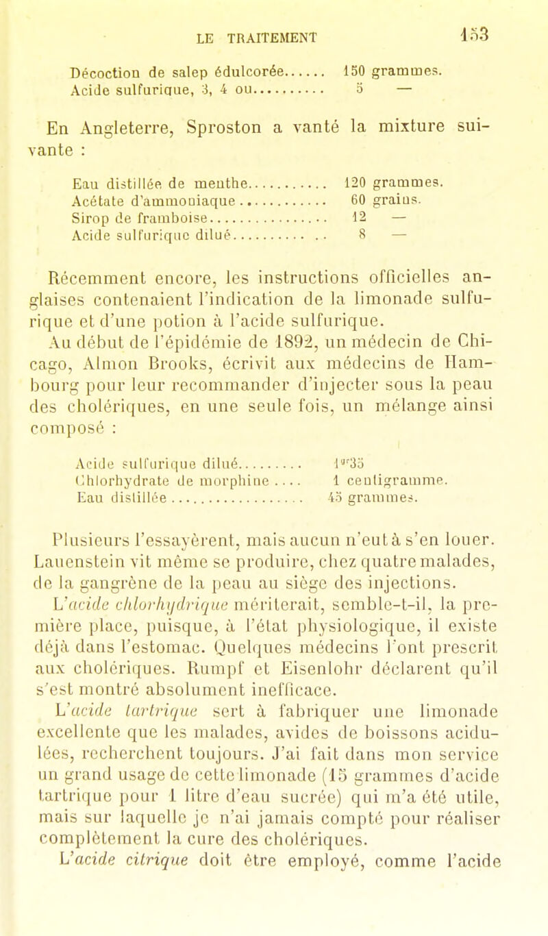 4o3 Décoction de salep édulcorée Acide sulfurique, 3, 4 ou 150 grammes, o — En Angleterre, Sproston a vanté la mixture sui- vante : Récemment encore, les instructions officielles an- glaises contenaient l'indication de la limonade sulfu- rique et d'une potion à l'acide sulfurique. Au début de l'épidémie de 1892, un médecin de Chi- cago, Almon Brooks, écrivit aux médecins de Ham- bourg pour leur recommander d'injecter sous la peau des cholériques, en une seule fois, un mélange ainsi composé : Plusieurs l'essayèrent, mais aucun n'eut à s'en louer. Lauenstein vit même se produire, chez quatre malades, de la gangrène de la peau au siège des injections. L'acide chlor hydrique mériterait, semble-t-il, la pre- mière place, puisque, à l'état physiologique, il existe déjà dans l'estomac. Quelques médecins l'ont prescrit aux cholériques. Rumpf et Eisenlohr déclarent qu'il s'est montré absolument inefficace. L'acide tartrique sert à fabriquer une limonade excellente que les malades, avides de boissons acidu- lées, recherchent toujours. J'ai fait dans mon service un grand usage de cette limonade (15 grammes d'acide tartrique pour 1 litre d'eau sucrée) qui m'a été utile, mais sur laquelle je n'ai jamais compté pour réaliser complètement la cure des cholériques. L'acide citrique doit être employé, comme l'acide Eau distillée de rnenthe Acétate d'ammoniaque ., Sirop de framboise Acide sulfurique dilué.. 120 grammes. 60 graius. 12 — 8 — Acide sulfurique dilué Chlorhydrate de morphine Eau distillée I r3o 1 centigramme 4b grammes.