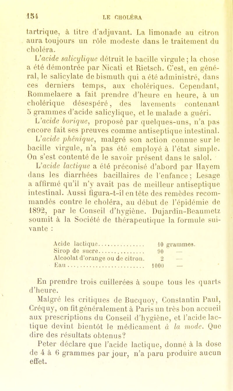 tartrique, à Litre ([adjuvant. La limonade au citron aura toujours un rôle modeste dans le traitement du choléra. L'acide salicyliquc détruit le bacille virgule ; la chose a été démontrée par Nicati et Rietsch. C'est, en géné- ral, le salicylate de bismuth qui a été administré, dans ces derniers temps, aux cholériques. Cependant, Rommelaere a l'ait prendre d'heure en heure, à un cholérique désespéré, des lavements contenant 5 grammes d'acide salicyliquc, et le malade a guéri. L'acide borique, proposé par quelques-uns, n'a pas encore fait ses preuves comme antiseptique intestinal. L'acide phénique, malgré son action connue sur le bacille virgule, n'a pas été employé à l'état simple. On s'est contenté de le savoir présent dans le salol. L'acide lactique a été préconisé d'abord par Hayem dans les diarrhées bacillaires de l'enfance; Lesage a affirmé qu'il n'y avait pas de meilleur antiseptique intestinal. Aussi figura-t-il en tête des remèdes recom- mandés contre Je choléra, au début de l'épidémie de 1892, par le Conseil d'hygiène. Dujardin-Beaumetz soumit à la Société de thérapeutique la formule sui- vante : Acide lactique 10 grammes. Sirop de sucre 90 — Alcoolat d'orange ou de citron. 2 — Eau... 100(1 — En prendre trois cuillerées à soupe tous les quarts d'heure. Malgré les criLiques de Bucquoy, Constantin Paul, Créquy, on fit généralement à Paris un très bon accueil aux prescriptions du Conseil d'hygiène, et l'acide lac- tique devint bientôt le médicament à la mode. Que dire des résultats obtenus? Peter déclare que l'acide lactique, donné à la dose de 4 à 6 grammes par jour, n'a paru produire aucun effet.