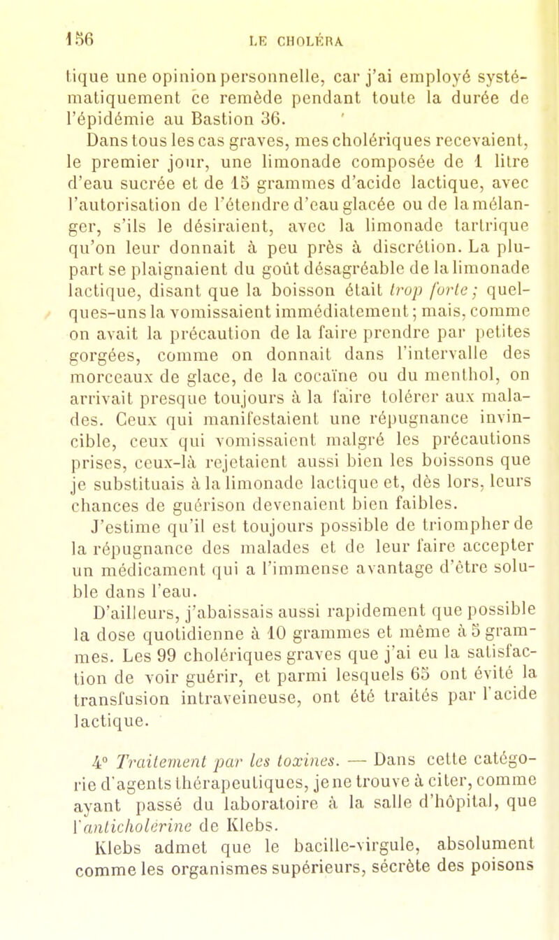 tique une opinion personnelle, car j'ai employé systé- matiquement ce remède pendant toute la durée de l'épidémie au Bastion 36. Dans tous les cas graves, mes cholériques recevaient, le premier jour, une limonade composée de 1 litre d'eau sucrée et de 15 grammes d'acide lactique, avec l'autorisation de l'étendre d'eau glacée ou de la mélan- ger, s'ils le désiraient, avec la limonade tarlrique qu'on leur donnait à peu près à discrétion. La plu- part se plaignaient du goût désagréable de la limonade lactique, disant que la boisson était trop forte ; quel- ques-uns la vomissaient immédiatement ; mais, comme on avait la précaution de la faire prendre par petites gorgées, comme on donnait dans l'intervalle des morceaux de glace, de la cocaïne ou du menthol, on arrivait presque toujours à la l'aire tolérer aux mala- des. Ceux qui manifestaient une répugnance invin- cible, ceux qui vomissaient malgré les précautions prises, ceux-là rejetaient aussi bien les boissons que je substituais à la limonade lactique et, dès lors, leurs chances de guérison devenaient bien faibles. J'estime qu'il est toujours possible de triompher de la répugnance des malades et de leur faire accepter un médicament qui a l'immense avantage d'être solu- ble dans l'eau. D'ailleurs, j'abaissais aussi rapidement que possible la dose quotidienne à 10 grammes et même à 5 gram- mes. Les 99 cholériques graves que j'ai eu la satisfac- tion de voir guérir, et parmi lesquels 65 ont évité la transfusion intraveineuse, ont été traités par l'acide lactique. 4° Traitement par les toxines. — Dans celte catégo- rie d'agents thérapeutiques, je ne trouve à citer, comme ayant passé du laboratoire à la salle d'hôpital, que Yanticholérine de Klebs. Klebs admet que le bacille-virgule, absolument comme les organismes supérieurs, sécrète des poisons