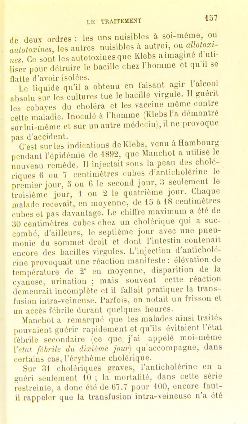 de deux ordres : les uns nuisibles à soi-même, ou autotoxines, les autres nuisibles à autrui, ou allotoxi- nes Ce sont les autotoxines que Klebs a imaginé d uti- liser pour détruire le bacille chez l'homme et qu il se flatte d'avoir isolées. „ , , Le liquide qu'il a obtenu en faisant agir 1 alcooi absolu sur les cultures tue le bacille virgule. Il guérit les cobayes du choléra et les vaccine même contre cette maladie. Inoculé à l'homme (Klebs l'a démontré sur lui-même et sur un autre médecin), il ne provoque pas d'accident. C'est sur les indications de Klebs, venu à Hambourg pendant l'épidémie de 1892, que Manchot a utilisé le nouveau remède. Il injectait sous la peau des cholé- riques 6 ou 7 centimètres cubes d'anticholénne le premier jour, 5 ou 6 le second jour, 3 seulement le troisième jour, 1 ou 2 le quatrième jour. Chaque malade recevait, en moyenne, de 15 h 18 centimètres cubes et pas davantage. Le chiffre maximum a été de 30 centimètres cubes chez un cholérique qui a suc- combé, d'ailleurs, le septième jour avec une pneu- monie du sommet droit et dont l'intestin contenait encore des bacilles virgules. L'injection d'anticholé- rine provoquait une réaction manifeste: élévation de température de 2° en moyenne, disparition de la cyanose, urination ; mais souvent cette réaction demeurait incomplète et il fallait pratiquer la trans- fusion intra-veineuse. Parfois, on notait un frisson et un accès fébrile durant quelques heures. Manchot a remarqué que les malades ainsi traités pouvaient guérir rapidement et qu'ils évitaient l'état fébrile secondaire (ce que j'ai appelé moi-même ['état fébrile du dixième jour) qu'accompagne, dans certains cas, l'érythème cholérique. Sur 31 cholériques graves, l'anticholérine en a guéri seulement 10 ; la mortalité, dans cette série restreinte, a donc été de 07.7 pour 100, encore faut- il rappeler que la transfusion intra-veineuse n'a été