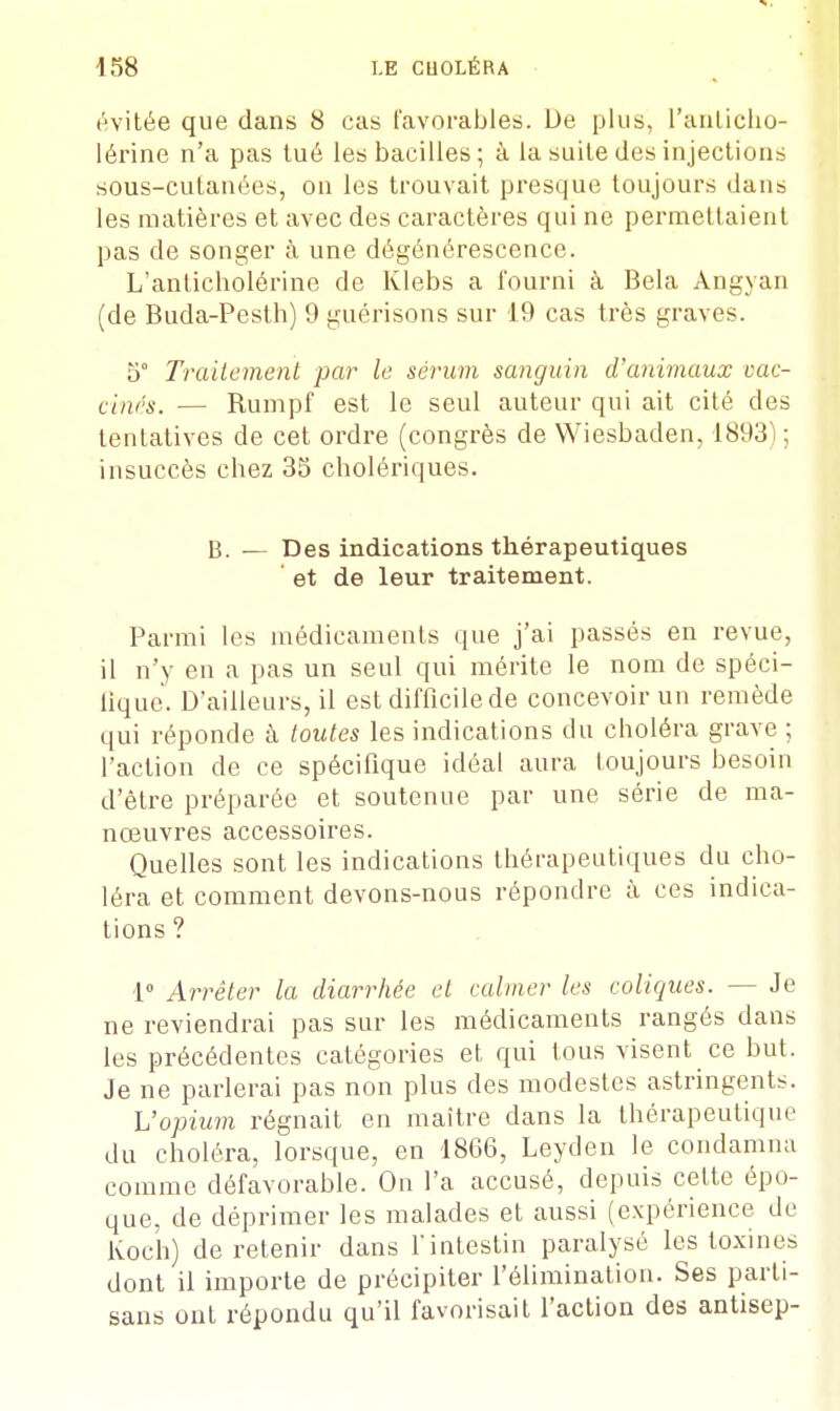 évitée que dans 8 cas favorables. De plus, L'anticho- lérine n'a pas tué les bacilles ; à la suite des injections sous-cutanées, on les trouvait presque toujours dans les matières et avec des caractères qui ne permettaient pas de songer à une dégénérescence. L'anticholôrine de Klebs a fourni à Bela Angyan (de Buda-Pesth) 9 guérisons sur 19 cas très graves. 5° Traitement par le sérum sanguin d'animaux vac- cinés. — Rumpf est le seul auteur qui ait cité des tentatives de cet ordre (congrès de Wiesbaden, 1893) ; insuccès chez 35 cholériques. B. — Des indications thérapeutiques et de leur traitement. Parmi les médicaments que j'ai passés en revue, il n'y en a pas un seul qui mérite le nom de spéci- fique. D'ailleurs, il est difficile de concevoir un remède qui réponde à toutes les indications du choléra grave ; l'action de ce spécifique idéal aura toujours besoin d'être préparée et soutenue par une série de ma- nœuvres accessoires. Quelles sont les indications thérapeutiques du cho- léra et comment devons-nous répondre à ces indica- tions ? 1° Arrêter la diarrhée et calmer les coliques. — Je ne reviendrai pas sur les médicaments rangés dans les précédentes catégories et qui tous visent ce but. Je ne parlerai pas non plus des modestes astringents. L'opium régnait en maître dans la thérapeutique du choléra, lorsque, en 1866, Leyden le condamna comme défavorable. On l'a accusé, depuis cette épo- que, de déprimer les malades et aussi (expérience de Koch) de retenir dans l'intestin paralysé les toxines dont il importe de précipiter l'élimination. Ses parti- sans ont répondu qu'il favorisait l'action des antisep-