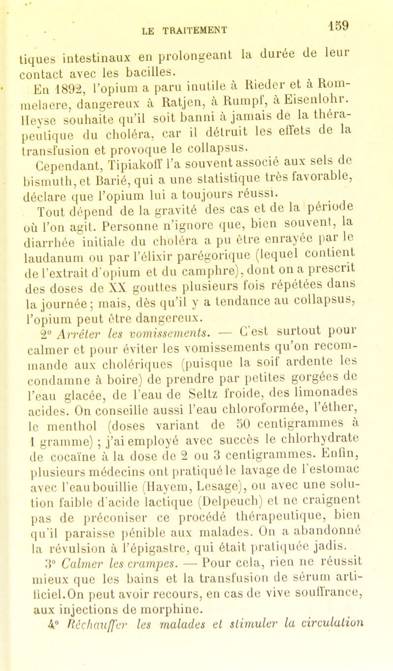 tiques intestinaux en prolongeant la durée de leur contact avec les bacilles. En 1892, l'opium a paru inutile à Rieder et à Rom- melaere, dangereux à Ratjen, à Rumpf, à Eisenlohr. Heyse souhaite qu'il soit banni à jamais de la théra- peutique du choléra, car il détruit les effets de la transfusion et provoque le collapsus. Cependant, Tipiakoff l'a souvent associé aux sels de bismuth, et Rarié, qui a une statistique très favorable, déclare que l'opium lui a toujours réussi. Tout dépend de la gravité des cas et de la période où l'on agit. Personne n'ignore que, bien souvent, la diarrhée initiale du choléra a pu être enrayée par le laudanum ou par l'élixir parégorique (lequel contient de l'extrait d'opium et du camphre), dont on a prescrit des doses de XX gouttes plusieurs fois répétées dans la journée; mais, dès qu'il y a tendance au collapsus, l'opium peut être dangereux. 2° Arrêter les vomissements. — C'est surtout pour calmer et pour éviter les vomissements qu'on recom- mande aux cholériques (puisque la soif ardente les condamne à boire) de prendre par petites gorgées de l'eau glacée, de l'eau de Seltz froide, des limonades acides. On conseille aussi l'eau chloroformée, l'éther, le menthol (closes variant de 50 centigrammes à 1 gramme) ; j'ai employé avec succès le chlorhydrate de cocaïne à la dose do 2 ou 3 centigrammes. Enfin, plusieurs médecins ont pratiqué le lavage de l'estomac avec l'eau bouillie (Hayem, Lesage), ou avec une solu- tion faible d'acide lactique (Delpeuch) et ne craignent pas de préconiser ce procédé thérapeutique, bien qu'il paraisse pénible aux malades. On a abandonné la révulsion à l'épigaslre, qui était pratiquée jadis. :]° Calmer les crampes. — Pour cela, rien ne réussit mieux que les bains et la transfusion de sérum arli- liciel.On peut avoir recours, en cas de vive souffrance, aux injections de morphine. 4° Réchauffer les malades et stimuler la circulation