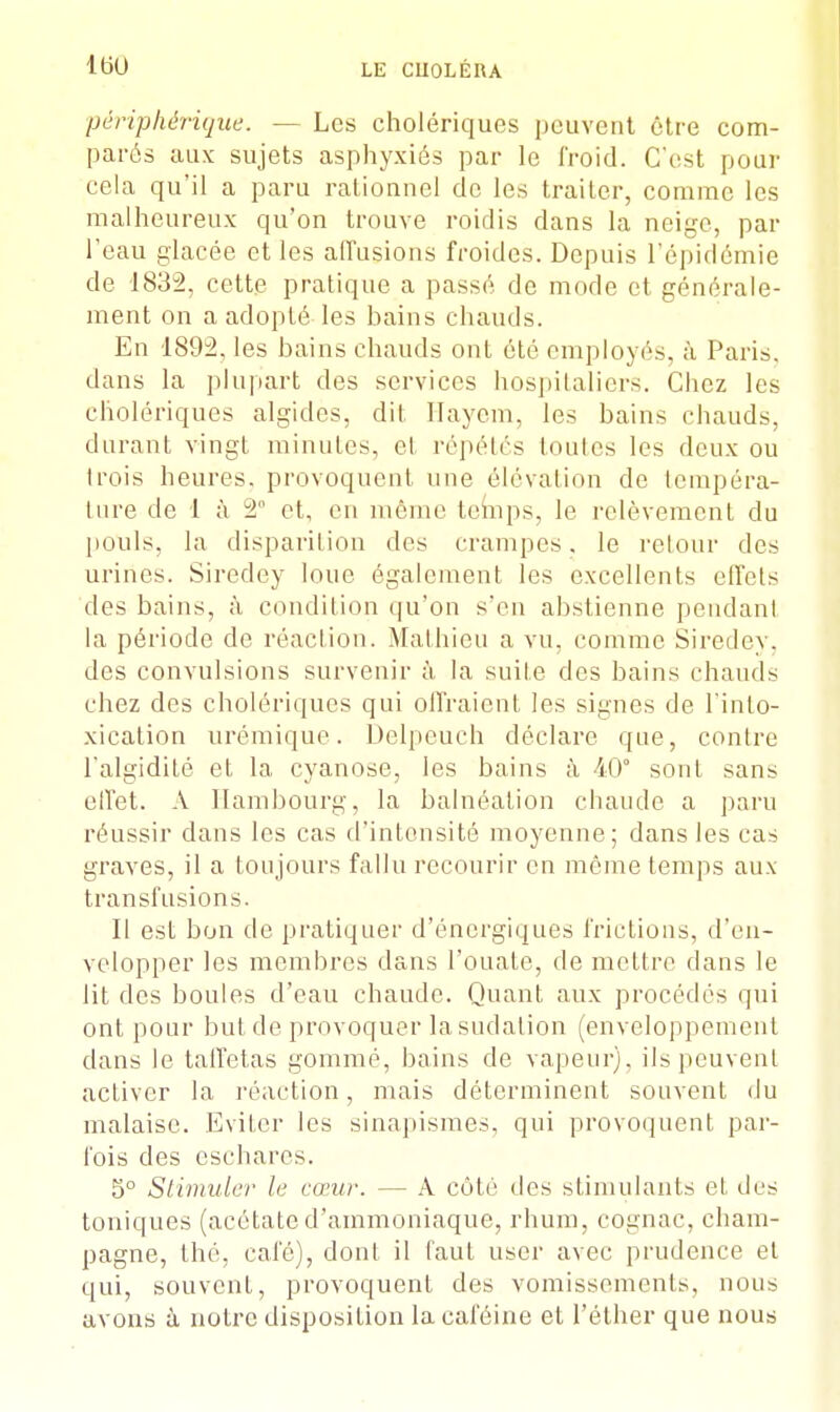 périphérique. — Les cholériques peuvent être com- parés aux sujets asphyxiés par le froid. C'est pour cela qu'il a paru rationnel de les traiter, comme les malheureux qu'on trouve roidis dans la neige, par l'eau glacée et les allusions froides. Depuis l'épidémie de 1832, cette pratique a passé de mode et générale- ment on a adopté les bains chauds. En 1892. les bains chauds ont été employés, à Paris, dans la plupart des services hospitaliers. Chez les cholériques algides, dit Ilayem, les bains chauds, durant vingt minutes, et répétés Imites les deux ou trois heures, provoquent une élévation de tempéra- ture de 1 à 2 et, en même temps, le relèvement du pouls, la disparition des crampes, le retour des urines. Siredey loue également les excellents effets des bains, à condition qu'on s'en abstienne pendant la période de réaction. Mathieu a vu. comme Siredey. des convulsions survenir à la suite des bains chauds chez des cholériques qui offraient les signes de l'into- xication urémique. Delpeuch déclare que, contre l'algidité et la cyanose, les bains à 40° sont sans elï'et. A Hambourg, la balnéalion chaude a paru réussir dans les cas d'intensité moyenne; dans les cas graves, il a toujours fallu recourir en même temps aux transfusions. II est bon de pratiquer d'énergiques frictions, d'en- velopper les membres dans l'ouate, de mettre dans le lit des boules d'eau chaude. Quant aux procédés qui ont pour but de provoquer la sudation (enveloppement dans le taffetas gommé, bains de vapeur), ils peuvent acLiver la réaction, mais déterminent souvent du malaise. Eviter les sinapismes, qui provoquent par- fois des eschares. 5° Stimuler le cœur. — A côté des stimulants et, des toniques (acétate d'ammoniaque, rhum, cognac, Cham- pagne, thé, café), dont il faut user avec prudence et qui, souvent, provoquent des vomissements, nous avons à notre disposition la caféine et l'éther que nous