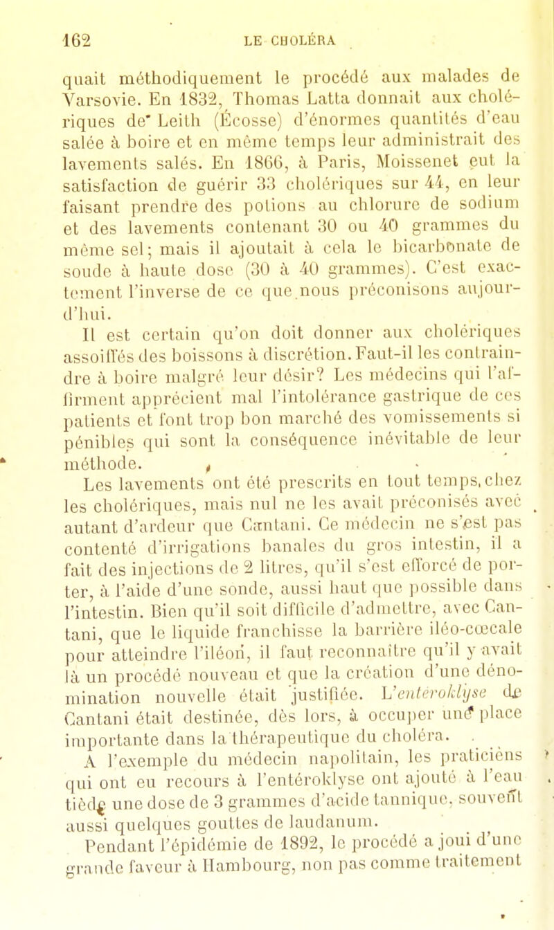 quait méthodiquement le procédé aux malades de Varsovie. En 1832, Thomas Latta donnait aux cholé- riques de Leith (Écosse) d'énormes quantités d'eau salée à boire et en même temps leur administrait des lavements salés. En 1866, a Paris, Moissenet eut la satisfaction de guérir 33 cholériques sur 44, en leur faisant prendre des potions au chlorure de sodium et des lavements contenant 30 ou 40 grammes du même sel; mais il ajoutait à cela le bicarbonate de soude à haute dose (30 à 40 grammes). C'est exac- tement l'inverse de ce que.nous préconisons aujour- d'hui. Il est certain qu'on doit donner aux cholériques assoiffés des boissons à discrétion. Faut-il les contrain- dre à boire malgré leur désir? Les médecins qui l'af- firment apprécient mal l'intolérance gastrique de ces patients et font trop bon marché des vomissements si pénibles qui sont la, conséquence inévitable de leur méthode. t Les lavements ont été prescrits en tout temps, chez les cholériques, mais nul ne les avait préconisés avec _ autant d'ardeur que Gantani. Ce médecin ne s'est pas contenté d'irrigations banales du gros intestin, il a fait des injections de 2 litres, qu'il s'est efforcé de por- ter à l'aide d'une sonde, aussi haut que possible dans - l'intestin. Bien qu'il soit diflicilc d'admettre, avec Can- tani, que le liquide franchisse la barrière iléo-cœcale pour atteindre l'iléon, il faut reconnaître qu'il y avait là un procédé nouveau et que la création d'une déno- mination nouvelle était 'justifiée, h'entéroklyse de Cantani était destinée, dès lors, à occuper une* place importante dans la thérapeutique du choléra. A l'exemple du médecin napolitain, les praticiens ! qui ont eu recours à l'entéroklyse ont ajouté à l'eau . tièdf une dose de 3 grammes d'acide tannique. souvent aussi quelques gouttes de laudanum. Pendant l'épidémie de 1892, le procédé a joui d'une grande faveur à Hambourg, non pas comme traitement