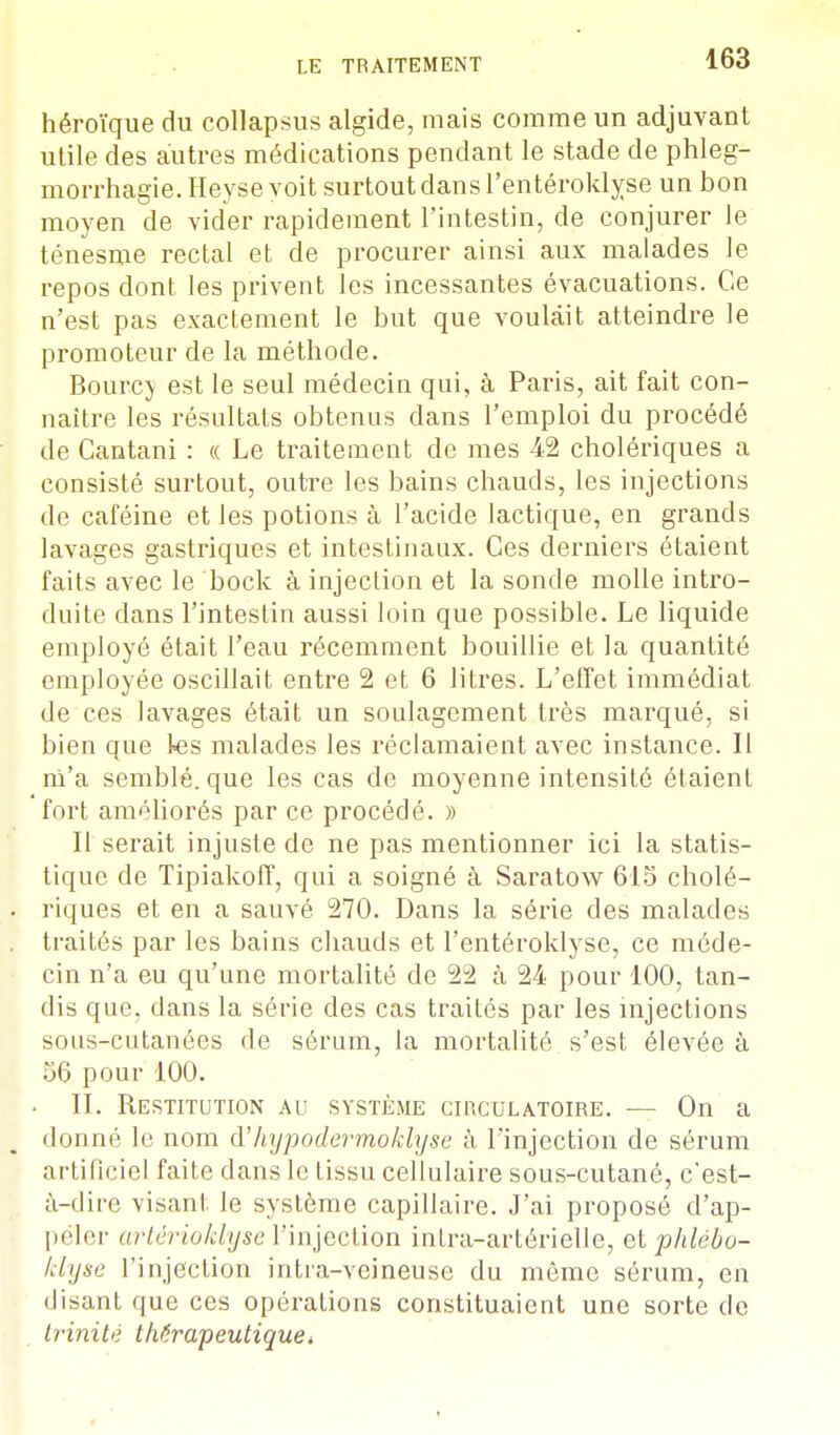 héroïque du collapsus algide, mais comme un adjuvant utile des autres médications pendant le stade de phleg- morrhagie.Heyse voit surtout dans l'entéroklyse un bon moyen de vider rapidement l'intestin, de conjurer le ténesme rectal et de procurer ainsi aux malades le repos dont les privent les incessantes évacuations. Ce n'est pas exactement le but que voulait atteindre le promoteur de la méthode. Bourc} est le seul médecin qui, à Paris, ait fait con- naître les résultats obtenus dans l'emploi du procédé de Cantani : « Le traitement de mes 42 cholériques a consisté surtout, outre les bains chauds, les injections de caféine et les potions à l'acide lactique, en grands lavages gastriques et intestinaux. Ces derniers étaient faits avec le bock à injection et la sonde molle intro- duite dans l'intestin aussi loin que possible. Le liquide employé était l'eau récemment bouillie et la quantité employée oscillait entre 2 et 6 litres. L'effet immédiat de ces lavages était un soulagement très marqué, si bien que tes malades les réclamaient avec instance. Il m'a semblé, que les cas de moyenne intensité étaient fort améliorés par ce procédé. » Il serait injuste de ne pas mentionner ici la statis- tique de Tipiakoff, qui a soigné à Saratow 615 cholé- . riques et en a sauvé 270. Dans la série des malades traités par les bains chauds et l'entéroklyse, ce méde- cin n'a eu qu'une mortalité de 22 à 24 pour 100, tan- dis que. dans la série des cas traités par les injections sous-cutanées de sérum, la mortalité s'est élevée à 56 pour 100. • II. Restitution au système circulatoire. — On a donné le nom à'Jiypodermoklyse à l'injection de sérum artificiel faite dans le tissu cellulaire sous-cutané, c'est- à-dire visant le système capillaire. J'ai proposé d'ap- peler artérioklyse l'injection inlra-artérielle, et phlëbu- klyse l'injection intra-veineuse du même sérum, en disanL que ces opérations constituaient une sorte de trinitê thérapeutique*