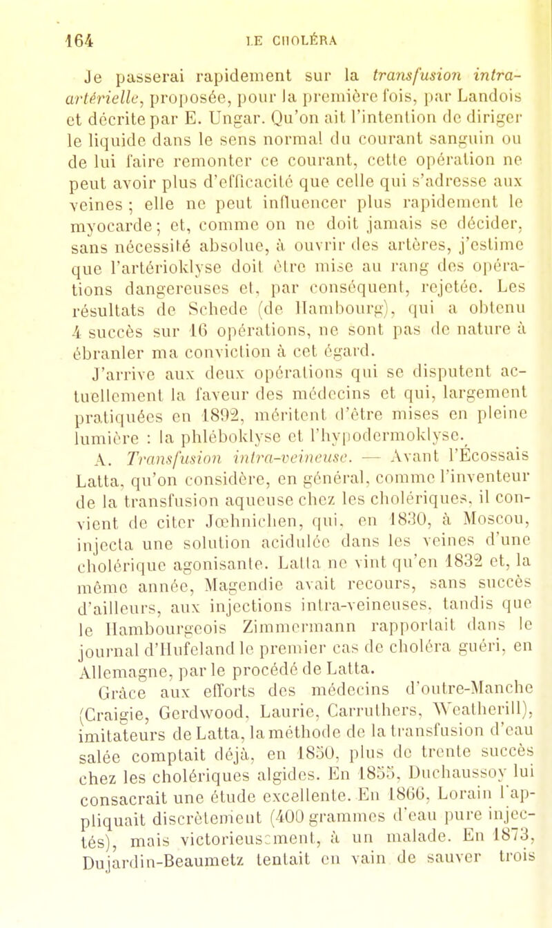 Je passerai rapidement sur la transfusion intra- artérielle, proposée, pour la première fois, par Landois et décrite par E. Ungar. Qu'on ait l'intention de diriger le liquide dans le sens normal du courant sanguin ou de lui faire remonter ce courant, cette opération ne peut avoir plus d'efficacité que celle qui s'adresse aux veines ; elle ne peut influencer plus rapidement le myocarde; et, comme on ne doit jamais se décider, sans nécessité absolue, à ouvrir des artères, j'eslime que l'artérioklyse doit cire mise au rang des opéra- tions dangereuses et. par conséquent, rejetée. Les résultats de Schede (de Hambourg . qui a obtenu 4 succès sur 16 opérations, ne sont pas de nature à ébranler ma conviction à cet égard. J'arrive aux deux opérations qui se disputent ac- tuellement la faveur des médecins et qui, largement pratiquées en 1892, méritent d'être mises en pleine lumière : la phléboklyse et l'hypodermoklysc. A. Transfusion intra-veineuse. - - Avant l'Écossais Latta. qu'on considère, en général, comme l'inventeur de la transfusion aqueuse chez les cholériques, il con- vient de citer Jœhnichen, qui. en 1830, à Moscou, injecta une solution acidulée dans les veines d'une cholérique agonisante. Latta ne vint qu'en 1832 et, la même année, Magendie avait recours, sans succès d'ailleurs, aux injections inlra-veineuses. tandis que le Ilambourgcois Zimmermann rapportait dans le journal d'Hufeland le premier cas de choléra guéri, en Allemagne, parle procédé de Latta. Grâce aux efforts des médecins d'outre-Manche (Craigie, Gerdwood, Lauric, Carrulhers, Weatherill), imitateurs de Latta, laméthode de la transfusion d'eau salée comptait déjà, en 1850, plus de trente succès chez les cholériques algides. En 1855. Duchaussoy lui consacrait une étude excellente. En 1866, Lorain l'ap- pliquait discrètement (400 grammes d'eau pure injec- tés), mais victorieusement, à un malade. En 1873, Dujardin-Beaumet/. tentait en vain de sauver trois