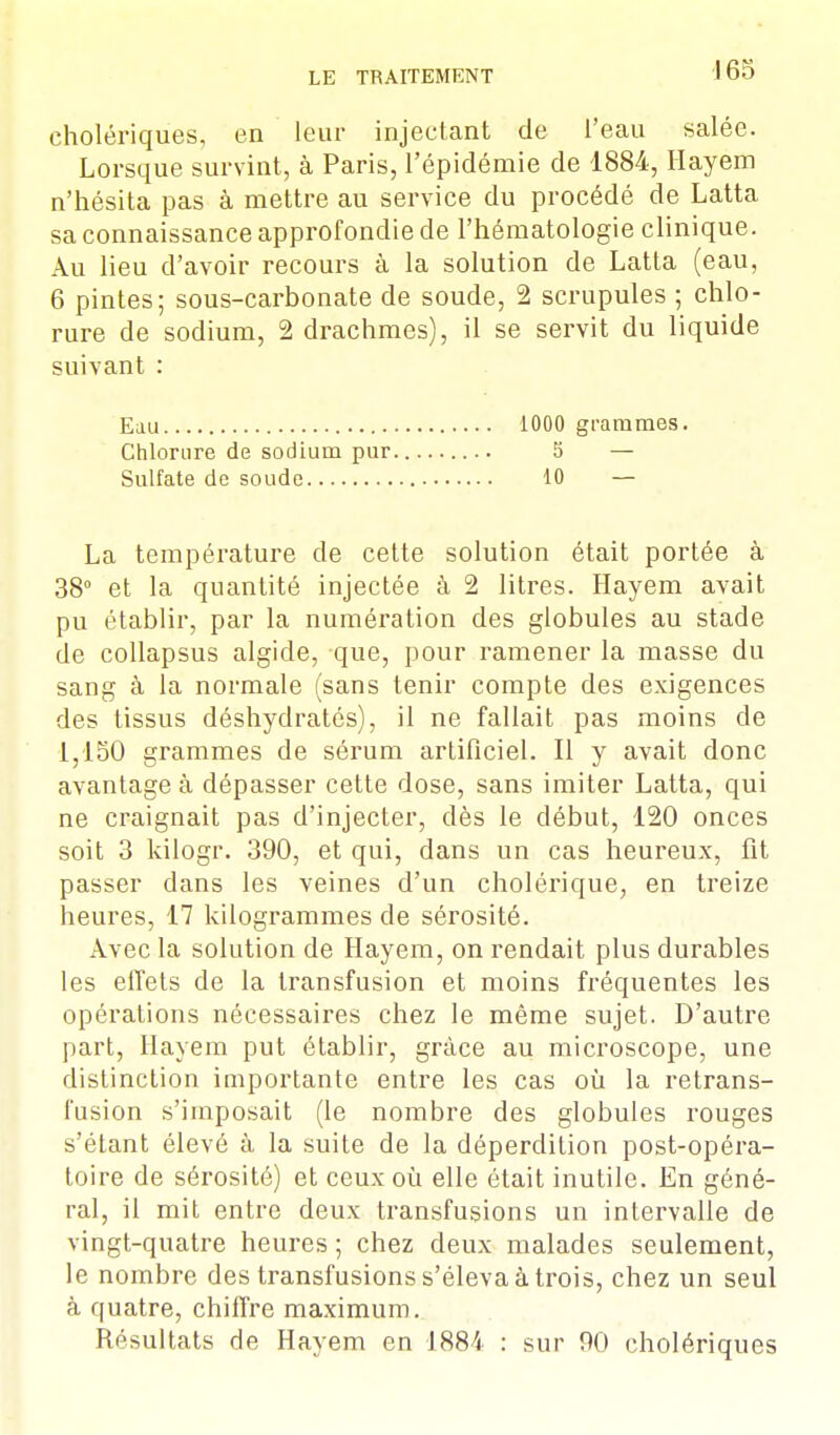 cholériques, en leur injectant de l'eau salée. Lorsque survint, à Paris, l'épidémie de 1884, Hayem n'hésita pas à mettre au service du procédé de Latta sa connaissance approfondie de l'hématologie clinique. Au lieu d'avoir recours à la solution de Latta (eau, 6 pintes; sous-carbonate de soude, 2 scrupules ; chlo- rure de sodium, 2 drachmes), il se servit du liquide suivant : Eau 1000 grammes. Chlorure de sodium pur 5 — Sulfate de soude 10 — La température de cette solution était portée à 38° et la quantité injectée à 2 litres. Hayem avait pu établir, par la numération des globules au stade de collapsus algide, que, pour ramener la masse du sang à la normale (sans tenir compte des exigences des tissus déshydratés), il ne fallait pas moins de 1,150 grammes de sérum artificiel. Il y avait donc avantage à dépasser cette dose, sans imiter Latta, qui ne craignait pas d'injecter, dès le début, 120 onces soit 3 kilogr. 390, et qui, dans un cas heureux, fit passer dans les veines d'un cholérique, en treize heures, 17 kilogrammes de sérosité. Avec la solution de Hayem, on rendait plus durables les effets de la transfusion et moins fréquentes les opérations nécessaires chez le même sujet. D'autre part, Hayem put établir, grâce au microscope, une distinction importante entre les cas où la retrans- l'usion s'imposait (le nombre des globules rouges s'étant élevé à la suite de la déperdition post-opéra- toire de sérosité) et ceux où elle était inutile. En géné- ral, il mit entre deux transfusions un intervalle de vingt-quatre heures; chez deux malades seulement, le nombre des transfusions s'éleva à trois, chez un seul à quatre, chiffre maximum. Résultats de Hayem en 1884 : sur 90 cholériques