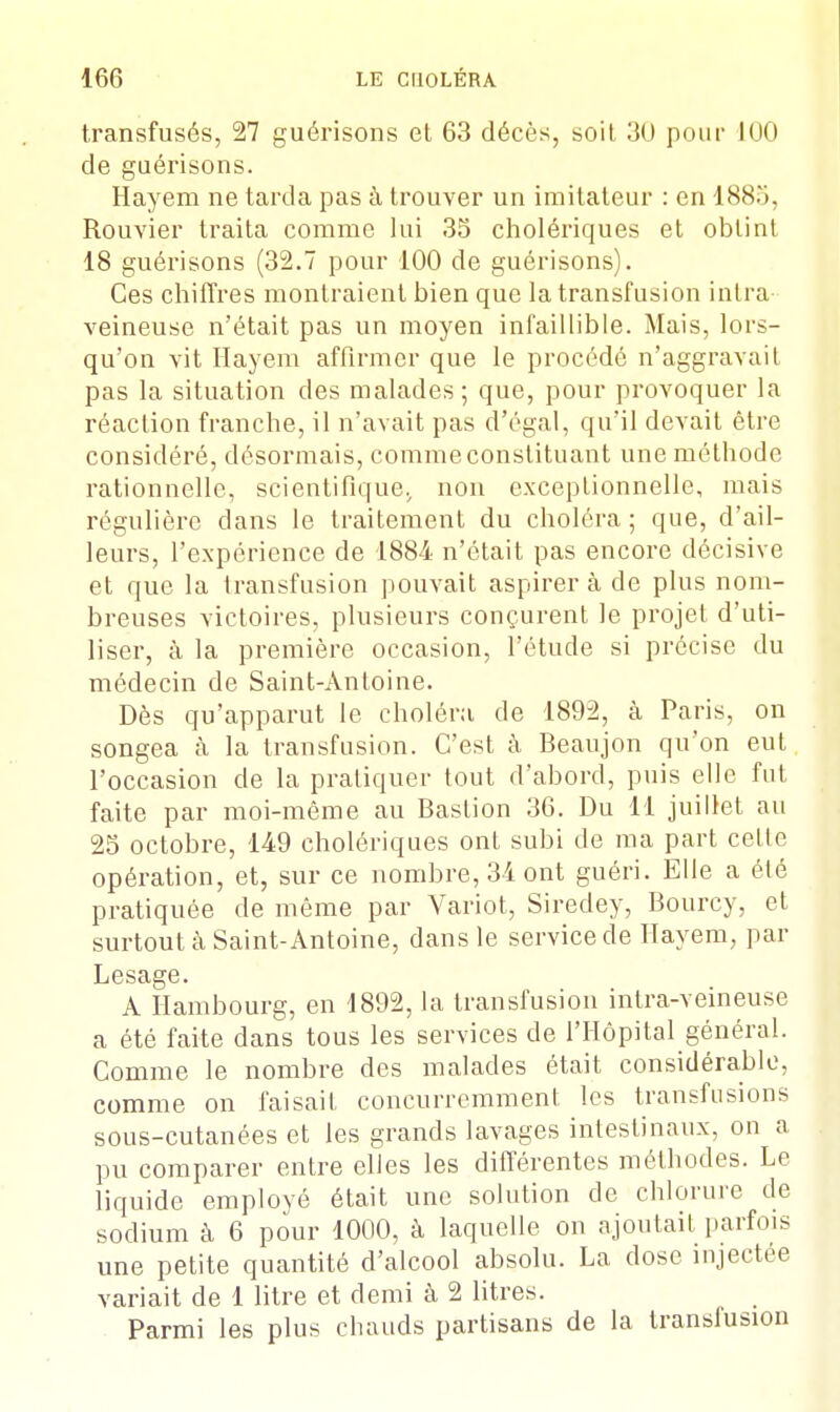 transfusés, 27 guérisons et 63 décès, soit 30 pour 100 de guérisons. Hayem ne tarda pas à trouver un imitateur : en 1885, Rouvier traita comme lui 33 cholériques et obtint 18 guérisons (32.7 pour 100 de guérisons). Ces chiffres montraient bien que la transfusion intra- veineuse n'était pas un moyen infaillible. Mais, lors- qu'on vit Hayem affirmer que le procédé n'aggravait pas la situation des malades ; que, pour provoquer la réaction franche, il n'avait pas d'égal, qu'il devait être considéré, désormais, commeconstituant une méthode rationnelle, scientifique;, non exceptionnelle, mais régulière clans le traitement du choléra ; que, d'ail- leurs, l'expérience de 1884 n'était pas encore décisive et que la transfusion pouvait aspirera de plus nom- breuses victoires, plusieurs conçurent le projet d'uti- liser, à la première occasion, l'étude si précise du médecin de Saint-Antoine. Dès qu'apparut le choléra de 1892, à Paris, on songea à la transfusion. C'est à Beaujon qu'on eut l'occasion de la pratiquer tout d'abord, puis elle fut faite par moi-même au Bastion 36. Du 11 juillet au 25 octobre, 149 cholériques ont subi de ma part celle opération, et, sur ce nombre, 34 ont guéri. Elle a été pratiquée de même par Variot, Siredey, Bourcy, et surtout à Saint-Antoine, dans le service de Hayem, par Lesage. A Hambourg, en 1892, la transfusion intra-veineuse a été faite dans tous les services de l'Hôpital général. Comme le nombre des malades était considérable, comme on faisait concurremment les transfusions sous-cutanées et les grands lavages intestinaux, on a pu comparer entre elles les différentes méthodes. Le liquide employé était une solution de chlorure de sodium à 6 pour 1000, à laquelle on ajoutait parfois une petite quantité d'alcool absolu. La dose injectée variait de 1 litre et demi à 2 litres. Parmi les plus chauds partisans de la transfusion