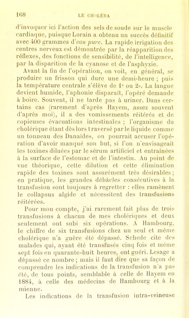 d'invoquer ici l'action des sels de soude sur le muscle cardiaque, puisque Lorain a obtenu un succès définitif avec 400 grammes d'eau pure. La rapide irrigation des centres nerveux est démontrée par la réapparition des réflexes, des fonctions de sensibilité, de l'intelligence, par la disparition de la cyanose et de l'asphyxie. Avant la fin de l'opération, on voit, en général, se produire un frisson qui dure une demi-heure ; puis la température centrale s'élève de 1° ou 2». La langue devient humide, l'aphonie disparaît, l'opéré demande à boire. Souvent, il ne tarde pas à uriner. Dans cer- tains cas (rarement d'après Hayem, assez souvent d'après moi), il a des vomissements réitérés et de copieuses évacuations intestinales ; l'organisme du cholérique étant dès lors traversé parle liquide comme un tonneau des Danaïdes, on pourrait accuser l'opé- ration d'avoir manqué son but, si l'on n'envisageait les toxines diluées par le sérum artificiel et entraînées à la surface de l'estomac et de l'intestin. Au point de vue théorique, celte dilution et cette élimination rapide des toxines sont assurément très désirables; en pratique, les grandes débâcles consécutives à la transfusion sont toujours à regretter : elles ramènent le collapsus algidc et nécessitent des transfusions réitérées. Pour mon compte, j'ai rarement fait plus de trois transfusions à chacun de mes cholériques et deux seulement ont subi six opérations. A Hambourg, le chiffre de six transfusions chez un seul et même cholérique n'a guère été dépassé. Schede cite des malades qui, ayant été transfusés cinq fois et même sept fois en quarante-huit heures, ont guéri. Lesage a dépassé ce nombre; mais il faut dire que sa façon de comprendre les indications de la transfusion n'a pas été, de tous points, semblable à celle de Hayem en 1884, à celle des médecins de Hambourg et à la mienne. Les indications de la transfusion intra-veineuse