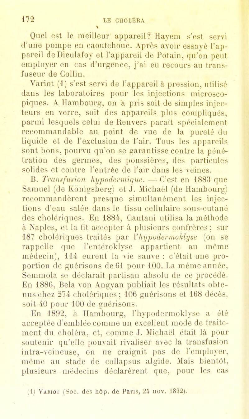 > Quel est le meilleur appareil? Haye ni s'est servi d'une pompe en caoutchouc. Après avoir essayé l'ap- pareil de Dieulafoy et l'appareil de Potain, qu'on peut employer en cas d'urgence, j'ai eu recours au trans- fuseur de Collin. Variot (1) s'est servi de l'appareil à pression, utilisé dans les laboratoires pour les injections microsco- piques. A Hambourg, on a pris soit de simples injec- teurs en verre, soit des appareils plus compliqués, parmi lesquels celui de Renvers parait spécialement recommandable au point de vue de la pureté du liquide et de l'exclusion de l'air. Tous les appareils sont bons, pourvu qu'on se garantisse contre la péné- tration des germes, des poussières, des particules solides et contre l'entrée de l'air dans les veines. B. Trous fu.si un hypodermique. — C'est en 1883 que. Samuel (de Kônigsberg) et J. Michaël (de Hambourg) recommandèrent presque simultanément les injec- tions d'eau salée dans le tissu cellulaire sous-cutané des cholériques. En 1884, Cantani utilisa la méthode à Naples, et la fit accepter à plusieurs confrères; sur 187 cholériques traités par Y hypodermoklyse (on se rappelle que l'entéroklyse appartient au môme médecin), 114 eurent la vie sauve : c'était une pro- portion de guérisons de 61 pour 100. La même année, Semmola se déclarait partisan absolu de ce procédé. En 1886, Bela von Angyan publiait les résultats obte- nus chez 274 cholériques ; 106 guérisons et 168 décès, soit 40 pour 100 de guérisons. En 1892, à Hambourg, l'hypodermoklyse a été acceptée d'emblée comme un excellent mode de traite- ment du choléra, et, comme J. Michaël était là pour soutenir qu'elle pouvait rivaliser avec la transfusion intra-veineuse, on ne craignit pas de l'employer, même au stade de collapsus algide. Mais bientôt, plusieurs médecins déclarèrent que, pour les cas