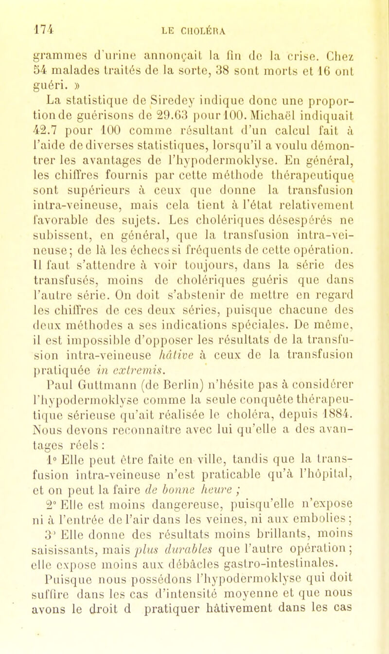 grammes d'urine annonçait la fin de la crise. Chez 54 malades traités de la sorte, 38 sont morts et 16 ont guéri. » La statistique de Siredey indique donc une propor- tion de guérisons de 29.63 pour 100. Michaël indiquait 42.7 pour 100 comme résultant d'un calcul l'ait à l'aide de diverses statistiques, lorsqu'il a voulu démon- trer les avantages de l'hypodermoklyse. En général, les chiffres fournis par cette méthode thérapeutique sont supérieurs à ceux que donne la transfusion inlra-veineuse, mais cela tient à l'état relativement favorable des sujets. Les cholériques désespérés ne subissent, en général, que la transfusion intra-vei- neuse; de là les échecs si fréquents de cette opération. Tl faut s'attendre à voir toujours, dans la série des transfusés, moins de cholériques guéris que dans l'autre série. On doit s'abstenir de mettre en regard les chiffres de ces deux séries, puisque chacune des deux méthodes a ses indications spéciales. De même, il est impossible d'opposer les résultats de la transfu- sion intra-veineuse hâtive à ceux de la transfusion pratiquée in extremis. Paul Guttmann (de Berlin) n'hésite pas à considérer l'hypodermoklyse comme la seule conquête thérapeu- tique sérieuse qu'ait réalisée le choléra, depuis 1884. Nous devons reconnaître avec lui qu'elle a des avan- tages réels : 1° Elle peut être faite en ville, tandis que la trans- fusion intra-veineuse n'est praticable qu'à l'hôpital, et on peut la faire de bonne heure ; 2° Elle est moins dangereuse, puisqu'elle n'expose ni à l'entrée de l'air dans les veines, ni aux embolies ; 3' Elle donne des résultats moins brillants, moins saisissants, mais plus durables que l'autre opération ; elle expose moins aux débâcles gastro-intestinales. Puisque nous possédons l'hypodermoklyse qui doit suffire dans les cas d'intensité moyenne et que nous avons le droit d pratiquer hâtivement dans les cas