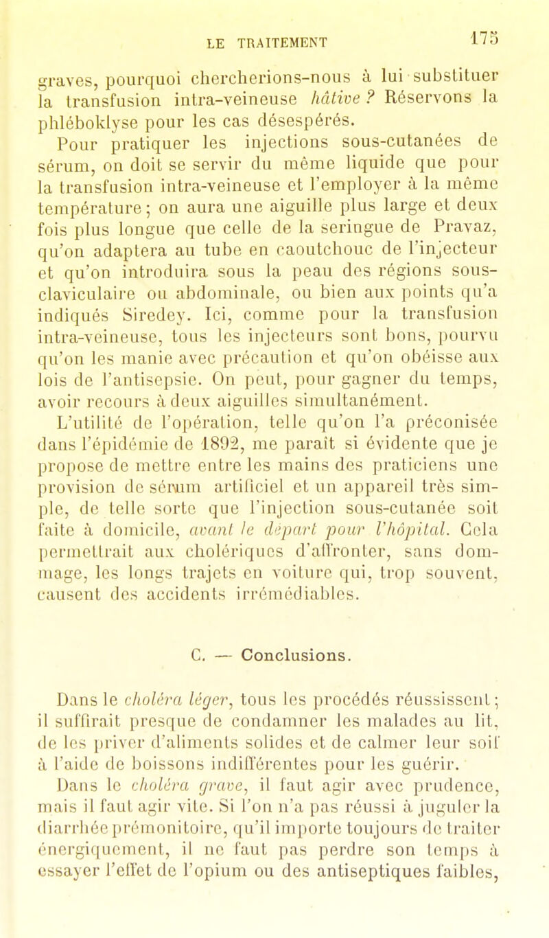 graves, pourquoi chercherions-nous à lui substituer la transfusion intra-veineuse hâtive ? Réservons la phléboklyse pour les cas désespérés. Pour pratiquer les injections sous-cutanées de sérum, on doit se servir du même liquide que pour la transfusion intra-veineuse et l'employer à la même température ; on aura une aiguille plus large et deux- fois plus longue que celle de la seringue de Pravaz, qu'on adaptera au tube en caoutchouc de l'injecteur et qu'on introduira sous la peau des régions sous- claviculaire ou abdominale, ou bien aux points qu'a indiqués Siredey. Ici, comme pour la transfusion intra-veineuse, tous les injecteurs sont bons, pourvu qu'on les manie avec précaution et qu'on obéisse aux lois de l'antisepsie. On peut, pour gagner du temps, avoir recours à deux aiguilles simultanément. L'utilité de l'opération, telle qu'on l'a préconisée dans l'épidémie de 1892, me paraît si évidente que je propose de mettre entre les mains des praticiens une provision de séivrm artificiel et un appareil très sim- ple, de telle sorte que l'injection sous-cutanée soit faite à domicile, avant le départ pour l'hôpital. Cela permettrait aux cholériques d'affronter, sans dom- mage, les longs trajets en voiture qui, trop souvent, causent des accidents irrémédiables. C. — Conclusions. Dans le choléra léger, tous les procédés réussissent ; il suffirait presque de condamner les malades au lit, de les priver d'aliments solides et de calmer leur soif à l'aide de boissons indifférentes pour les guérir. Dans le choléra grave, il faut agir avec prudence, mais il faut agir vite. Si l'on n'a pas réussi à juguler la diarrhée prémonitoire, qu'il importe toujours de traiter énergiquement, il ne faut pas perdre son temps à essayer l'effet de l'opium ou des antiseptiques faibles,