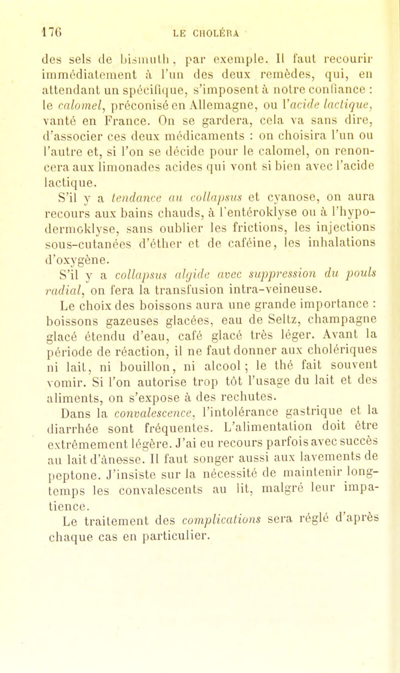 des sels de bismuth, par exemple. Il faut recourir immédiatement à l'un des deux remèdes, qui, en attendant un spécifique, s'imposent à notre confiance : le calomel, préconisé en Allemagne, ou l'acide Indique, vanté en France. On se gardera, cela va sans dire, d'associer ces deux médicaments : on choisira l'un ou l'autre et, si l'on se décide pour le calomel, on renon- cera aux limonades acides qui vont si bien avec l'acide lactique. S'il y a tendance an collapsus et cyanose, on aura recours aux bains chauds, à Tentéroklyse ou à l'hypo- dermoklyse, sans oublier les frictions, les injections sous-cutanées d'éther et de caféine, les inhalations d'oxygène. S'il y a collapsus algide avec suppression du pouls radial, on fera la transfusion intra-veineuse. Le choix des boissons aura une grande importance : boissons gazeuses glacées, eau de Seltz, Champagne glacé étendu d'eau, café glacé très léger. Avant la période de réaction, il ne faut donner aux cholériques ni lait, ni bouillon, ni alcool; le thé fait souvent vomir. Si l'on autorise trop tôt l'usage du lait et des aliments, on s'expose à des rechutes. Dans la convalescence, l'intolérance gastrique et la diarrhée sont fréquentes. L'alimentation doit être extrêmement légère. J'ai eu recours parfois avec succès au laitd'âne-sse. Il faut songer aussi aux lavements de peptone. J'insiste sur la nécessité de maintenir long- temps les convalescents au lit, malgré leur impa- tience. Le traitement des complications sera réglé d'après chaque cas en particulier.