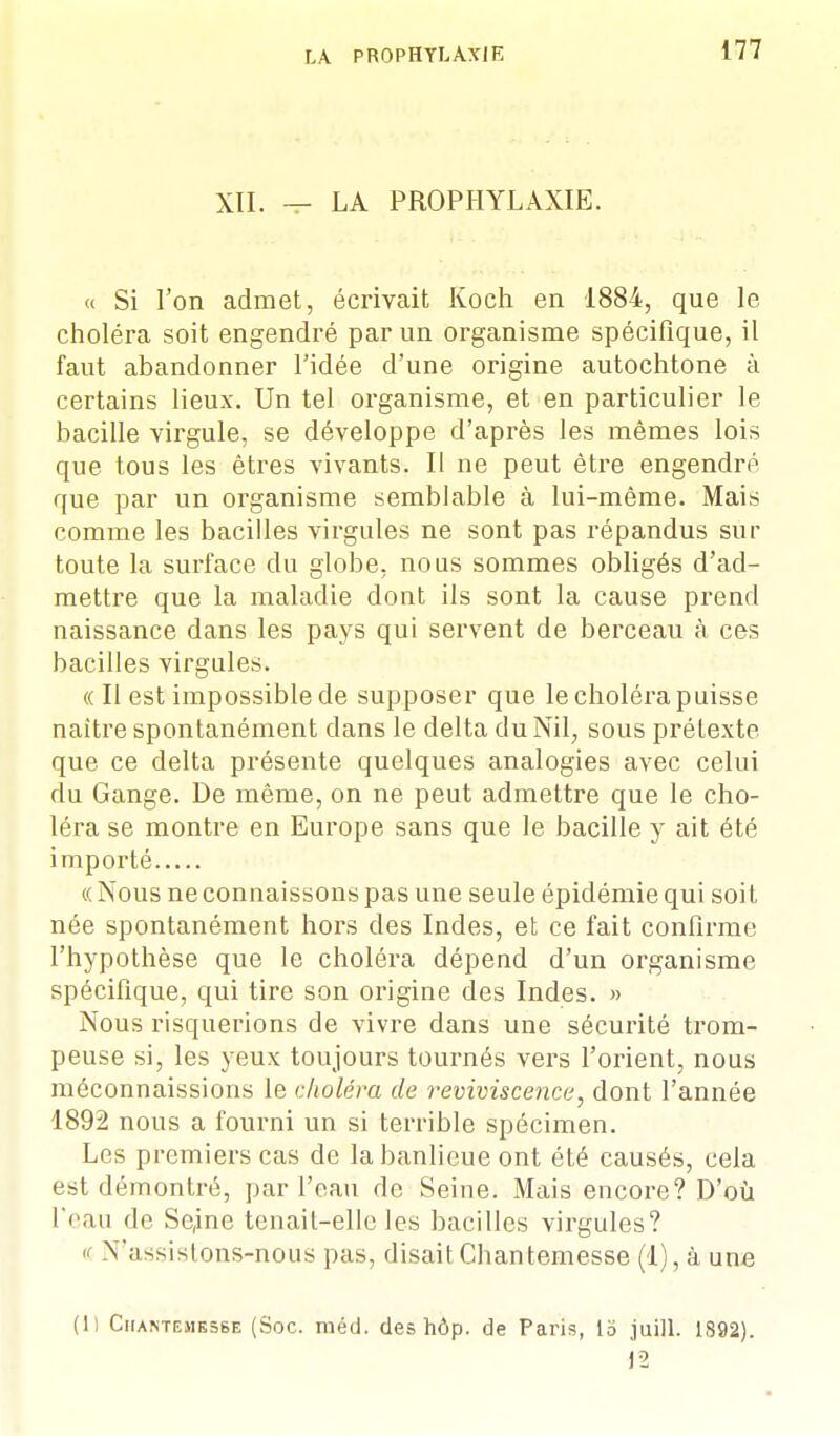 XII. — LA PROPHYLAXIE. « Si l'on admet, écrivait Koch en 1884, que le choléra soit engendré par un organisme spécifique, il faut abandonner l'idée d'une origine autochtone à certains lieux. Un tel organisme, et en particulier le bacille virgule, se développe d'après les mêmes lois que tous les êtres vivants. Il ne peut être engendré que par un organisme semblable à lui-même. Mais comme les bacilles virgules ne sont pas répandus sur toute la surface du globe, nous sommes obligés d'ad- mettre que la maladie dont ils sont la cause prend naissance dans les pays qui servent de berceau à ces bacilles virgules. «Il est impossible de supposer que le choléra paisse naître spontanément dans le delta du Nil, sous prétexte que ce delta présente quelques analogies avec celui du Gange. De même, on ne peut admettre que le cho- léra se montre en Europe sans que le bacille y ait été importé (( Nous ne connaissons pas une seule épidémie qui soit née spontanément hors des Indes, et ce fait confirme l'hypothèse que le choléra dépend d'un organisme spécifique, qui tire son origine des Indes. » Nous risquerions de vivre dans une sécurité trom- peuse si, les yeux toujours tournés vers l'orient, nous méconnaissions le choléra de reviviscence, dont l'année 1892 nous a fourni un si terrible spécimen. Les premiers cas de la banlieue ont été causés, cela est démontré, par l'eau de Seine. Mais encore? D'où l'eau de Sc,ine tenait-elle les bacilles virgules? « Nassislons-nous pas, disaitChantemesse (1), à une (1) Chantemesse (Soc. méd. des hôp. de Paris, 13 juill. 1892). 12