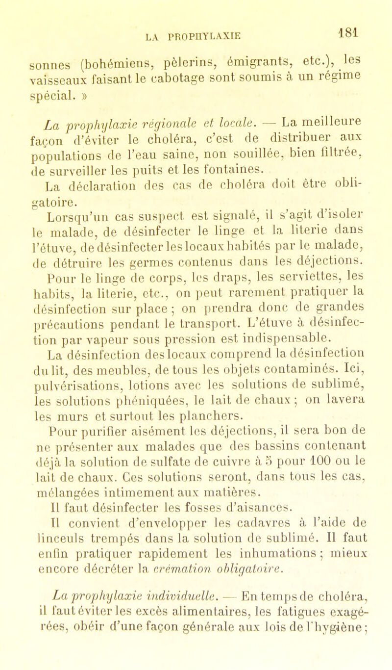 sonnes (bohémiens, pèlerins, émigrants, etc.), les vaisseaux faisant le cabotage sont soumis à un régime spécial. » La prophylaxie régionale et locale. — La meilleure façon d'éviter le choléra, c'est de distribuer aux populations de l'eau saine, non souillée, bien filtrée, de surveiller les puits et les fontaines. La déclaration des cas de choléra doit être obli- gatoire. Lorsqu'un cas suspect est signalé, il s'agit d'isoler le malade, de désinfecter le linge et la literie dans l'étuve, de désinfecter les locaux habités par le malade, de détruire les germes contenus dans les déjections. Pour le linge de corps, les draps, les serviettes, les habits, la literie, etc., on peut rarement pratiquer la désinfection sur place ; on prendra donc de grandes précautions pendant le transport. L'étuve à désinfec- tion par vapeur sous pression est indispensable. La désinfection des locaux comprend la désinfection du lit, des meubles, de tous les objets contaminés. Ici, pulvérisations, lotions avec les solutions de sublimé, les solutions phéniquées, le lait de chaux ; on lavera les murs et surtout les planchers. Pour purifier aisément les déjections, il sera bon de ne présenter aux malades que des bassins contenant déjà la solution de sulfate de cuivre à 5 pour 100 ou le lait de chaux. Ces solutions seront, dans tous les cas, mélangées intimement aux matières. Il faut désinfecter les fosses d'aisances. II convient d'envelopper les cadavres à l'aide de linceuls trempés dans la solution de sublimé. Il faut enfin pratiquer rapidement les inhumations ; mieux encore décréter la crémation obligatoire. La prophylaxie individuelle. — En temps de choléra, il faut éviter les excès alimentaires, les fatigues exagé- rées, obéir d'une façon générale aux lois de l'hygiène ;