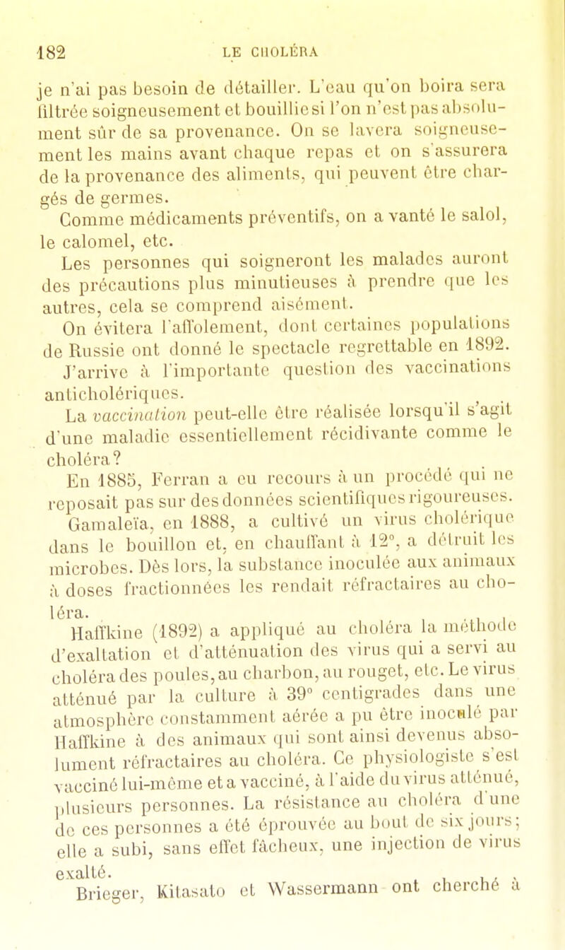 je n'ai pas besoin de détailler. L'eau qu'on boira sera iiltrée soigneusement et bouillie si l'on n'est pas absolu- ment sûr de sa provenance. On se lavera soigneuse- ment les mains avant chaque repas et on s'assurera de la provenance des aliments, qui peuvent être char- gés de germes. Comme médicaments préventifs, on a vanté le salol, le calomel, etc. Les personnes qui soigneront les malades auront des précautions plus minutieuses à prendre que les autres, cela se comprend aisément. On évitera l'affolement, dont certaines populations de Russie ont donné le spectacle regrettable en 1892. J'arrive à l'importante question des vaccinations anticholériques. La vaccination peut-elle être réalisée lorsqu'il s'agit d'une maladie essentiellement récidivante comme le choléra ? En 1885, Ferran a eu recours à un procédé qui ne reposait pas sur des données scientifiques rigoureuses. Gamaleïa, en 1888, a cultivé un virus cholérique dans le bouillon et, en chauffant à 12°, a détruit les microbes. Dès lors, la substance inoculée aux animaux à doses fractionnées les rendait réfractaires au cho- léra. Haffkine (1892) a appliqué au choléra la méthode d'exaltation et d'atténuation des virus qui a servi au choléra des poules, au charbon, au rouget, etc. Le virus atténué par la culture à 39° centigrades dans une atmosphère constamment aérée a pu être inoculé par Haffkine à des animaux qui sont ainsi devenus abso- lument réfractaires au choléra. Ce physiologiste s'est vacciné lui-même et a vacciné, à l'aide du virus atténué, plusieurs personnes. La résistance au choléra dune de ces personnes a été éprouvée au boul de six jours; elle a subi, sans effet fâcheux, une injection de virus exalté. Brieger, Kitasato et Wassermann ont cherché a