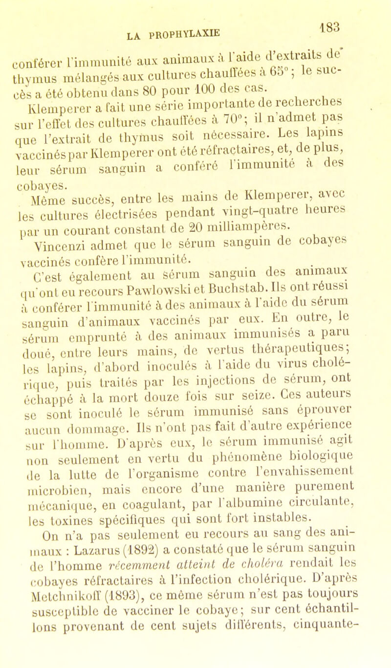 conférer L'immunité aux animaux à thymus mélangés aux cultures chauffées a 65 , le suc cès a été obtenu dans 80 pour 100 des cas Klemperer a fait une série importante de recherches sur l'effet des cultures chauffées à 70; il n admet pas que l'extrait de thymus soit nécessaire. Les lapins vaccinés par Klemperer ont étéréfractaires, et, de plus, leur sérum sanguin a conféré l'immunité a des cobayes. Même succès, entre les mains de Klemperer, avec les cultures électrisées pendant vingt-quatre heures par un courant constant de 20 milliampères. Vincenzi admet que le sérum sanguin de cobayes vaccinés confère l'immunité. C'est également au sérum sanguin des animaux qu'ont eu recours Pawlowski et Buchstab. Ils ont réussi à conférer l'immunité à des animaux à l'aide du sérum sanguin d'animaux vaccinés par eux. En outre, le sérum emprunté à des animaux immunisés a paru doué, entre leurs mains, de vertus thérapeutiques; les lapins, d'abord inoculés à l aide du virus cholé- rique, puis traités par les injections de sérum, ont échappé à la mort douze fois sur seize. Ces auteurs se sont inoculé le sérum immunisé sans éprouver aucun dommage. Ils n'ont pas fait d'autre expérience sur l'homme. D'après eux, le sérum immunisé agit non seulement en vertu du phénomène biologique de la lutte de l'organisme contre l'envahissement microbien, mais encore d'une manière purement mécanique, en coagulant, par l'albumine circulante, les toxines spécifiques qui sont fort instables. On n'a pas seulement eu recours au sang des ani- maux : Lazarus (1892) a constaté que le sérum sanguin de l'homme récemment atteint de choléra rendait les cobayes réfractaires à l'infection cholérique. D'après Mctchnikoff (1893), ce môme sérum n'est pas toujours susceptible de vacciner le cobaye; sur cent échantil- lons provenant de cent sujets différents, cinquante-