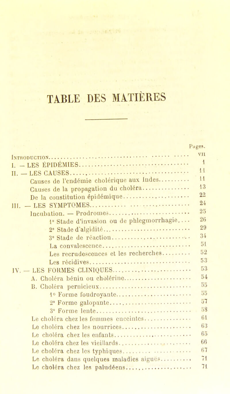 TABLE DES MATIÈRES Pages. . , VII INTRODUCTION I; - LES ÉPIDÉMIES II. — LES CAUSES 11 Causes de l'endémie cholérique aux Indes H Causes de la propagation du choléra 13 De la constitution épidéniique 22 III. — LES SYMPTOMES 24 Incubation. — Prodromes 25 1° Stade d'invasion ou de phlegmorrhagie 26 2° Stade d'algidité... 29 3° Stade de réaction 34 La convalescence J* Les recrudescences et les recherches ^2 Les récidives ^3 IV. — LES FORMES CLINIQUES 53 A. Choléra bénin ou cholérinc 54 13. Choléra pernicieux JU 1° Forme foudroyante ••>•-> 2° Forme galopante ^ 3° Forme lente 98 Le choléra chez les femmes enceintes 61 Le choléra chez les nourrices 63 Le choléra chez les enfants 6a Le choléra chez les vieillards 66 Le choléra chez les typhiques 67 Le choléra dans quelques maladies aiguë? 71 Le choléra chez les paludéens 71