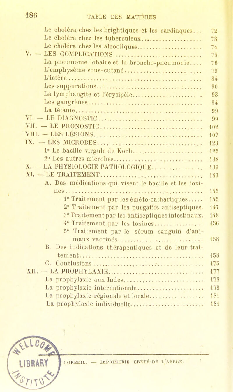 Le choléra chez les brightiques et les cardiaques... 72 Le choléra chez les tuberculeux 73 Le choléra chez les alcooliques 74 V. — LES COMPLICATIONS 73 La pneumonie lobaire et la broncho-pueumonic.... 76 L'emphysème sous-cutané 79 L'ictère , 84 Les suppurations 90 La lymphaugite et l'érysipèle 93 Les gangrènes 94 La tétanie 99 VI. — LE DIAGNOSTIC 99 VIL — LE PRONOSTIC 102 VIII. — LES LÉSIONS 107 IX. — LES MICROBES 123 1° Le bacille virgule de Koch 125 2° Les autres microbes 138 X. — LA PHYSIOLOGIE PATHOLOGIQUE 139 XI. — LE TRAITEMENT 143 A. Des médications qui visent le bacille et les toxi- nes 145 1° Traitement par les éméto-cathartiques 145 2° Traitement par les purgatifs antiseptiques. 147 3° Traitement par les antiseptiques intestinaux. 148 4° Traitement par les toxines 156 5° Traitement par le sérum sanguin d'ani- maux vaccinés 158 B. Des indications thérapeutiques et de leur trai- tement 158 C. Conclusions 175 XII. — LA PROPHYLAXIE 177 La prophylaxie aux Indes 17S La prophylaxie internationale 178 La prophylaxie régionale et locale 181 La prophylaxie individuelle • 181 I IRRARY I CORBE1L. — IMPRIMERIE CRÉTÉ-DE L'ARBIiE.