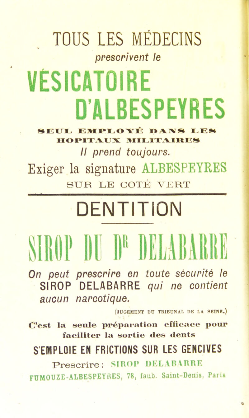 TOUS LES MÉDECINS prescrivent le VESICATOIRE D'ALBESPEYRES SEUIL- EMPLOYÉ DA1VS LES* HOPITAUX MILITAIRES // prend toujours. Exiger la signature ALBESPEYRES SUR LE COTÉ VERT DENTITION SIROP Ml II DËLABARRË On peut prescrire en toute sécurité le SIROP DELABARRE qui ne contient aucun narcotique. (jugement du tribunal de la seine.) C'est la seule préparation efficace pour faciliter la sortie des dents S'EMPLOIE EN FRICTIONS SUR LES GENCIVES Prescrire: SIROP DELABARRE FUMOUZE-ALBESPEYRES, 78, faub- Saint-Denis, Paris