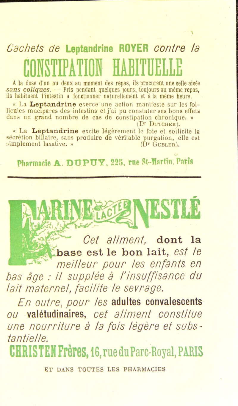 Cachets de Leptandrine ROYER contre la CONSTIPATION HABITUELLE A la dose d'un ou deux au moment des repas, ils procurent une selle aisée sans coliques. — Pris pendant quelques jours, toujours au même repas, ils habituent l'intestin a fonctionner naturellement et à la même heure. « La Leptandrine exerce une action manifeste sur les fol- licules mucipares des intestins et j'ai pu conslater ses bons effets dans un grand nombre de cas de constipation chronique. » (Dr Dutcher). « La Leptandrine excite légèrement le foie et sollicite la sécrétion biliaire, sans produire de véritable purgation, elle est simplement laxative. » (Dr Gubler). Pharmacie A. DUPUY, 225, rne St-Martin, Paris Cet aliment, dont la base est le bon lait, est le meilleur pour les enfants en bas âge : il supplée à l'insuffisance du lait maternel, facilite le sevrage. En outre, pour les adultes convalescents ou valétudinaires, cet aliment constitue une nourriture à la fois légère et subs- tantielle. CHRISTEN Frères, 16, rue duParc-Royal, PARIS