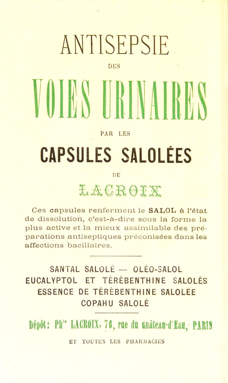 ANTISEPSIE DES IftB 11111111! CAPSULES SALOLÉES Ces capsules renferment le SALOL à l'état de dissolution, c'est-à-dire sous la forme la plus active et la mieux assimilable des pré- parations antiseptiques préconisées dans les affections bacillaires. SANTAL SALÛLÉ — 0LÉ0-3AL0L EUCALYPTOL ET TÉRÉBENTHINE SALOLÉS ESSENCE DE TÉRÉBENTHINE SALOLÉE COPAHU SALOLÉ Dépôt: Pb LACROIX, 76, rue du cuiteaH'Iai,- PARIS PAR LES DE