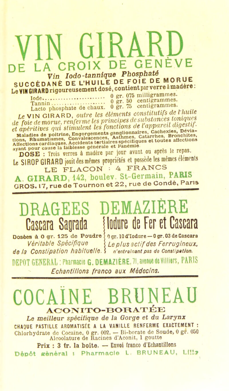 DE LA CROIX DE GENEVE Vin Iodo-tannique pfaoaphaté ciiPPÉnANÉ DE L'HUILE DE FOIE DE MORUE LeVIMGIRARDrigoureusementdosé.contientparverreàmadôre: inrtl • 0 gr. 075 milligrammes. Tannin0 gr. 50 centigrammes. La?to phosphate de chaux. 0 gr. 75 centigrammes ip vin GIRARD outre les éléments constitutifs de I hune de foie de morùTrenferneles principes de substances ioniques e luîmesqui stimulent ^fonctions de V*If*™[^$£ Muâmes de poitrine.Engouement^«-^f ïrtkr^^n^ Suo^Ss, S^^^^P et toutes atiecUons avant pour cause la taiblesse générale et l'anémie DOSE : Trois verres à madère par jour avant ou après le repas. Le SIROP GIRARD jouitdcs mêmes propriétés et possède les mêmes éléments LE FLACON : 4 FRANCS A GIRARD, 142, boulev. St-Germain, PARIS GROS. 17, rue de Tournon et 22, rue de Conde, Paris DRAGEES DEMAZIÈRE Cascara Saptla | lodure de Fer et Cascara Dosées à 0 gr. 125 de Poudre ) n gr. 10 d'Iodure — 0 gr. 03 de Cascara Véritable Spécifique \ ie p/us actif des Ferrugineux, delà Constipation habituelle^ n'entraînant pas de Constipation. DEPOT GENERAL : Pharmacie G. DEMAZIÈRE,71.avenuedeVilliers, PARIS Echantillons franco aux Médecins. COCAÏNE BRUNEAU ACONITO-BORATÉE Le meilleur spécifique de la Gorge et du Larynx CHAQUE PASTILLE AROMATISÉE A LA VANILLE RENFERME EXACTEMENT : Chlorhydrate de Cocaïne, 0 gr. 002. — Bi-borate de Soude, 0 gr. 050 Alcoolature de Racines d'Aconit, 1 goutte Prix : 3 tr. la boite. — Envoi franco d'Echantillons Dépôt «ènéral j Pharmacie L. BRUNEAU, Ll!!»