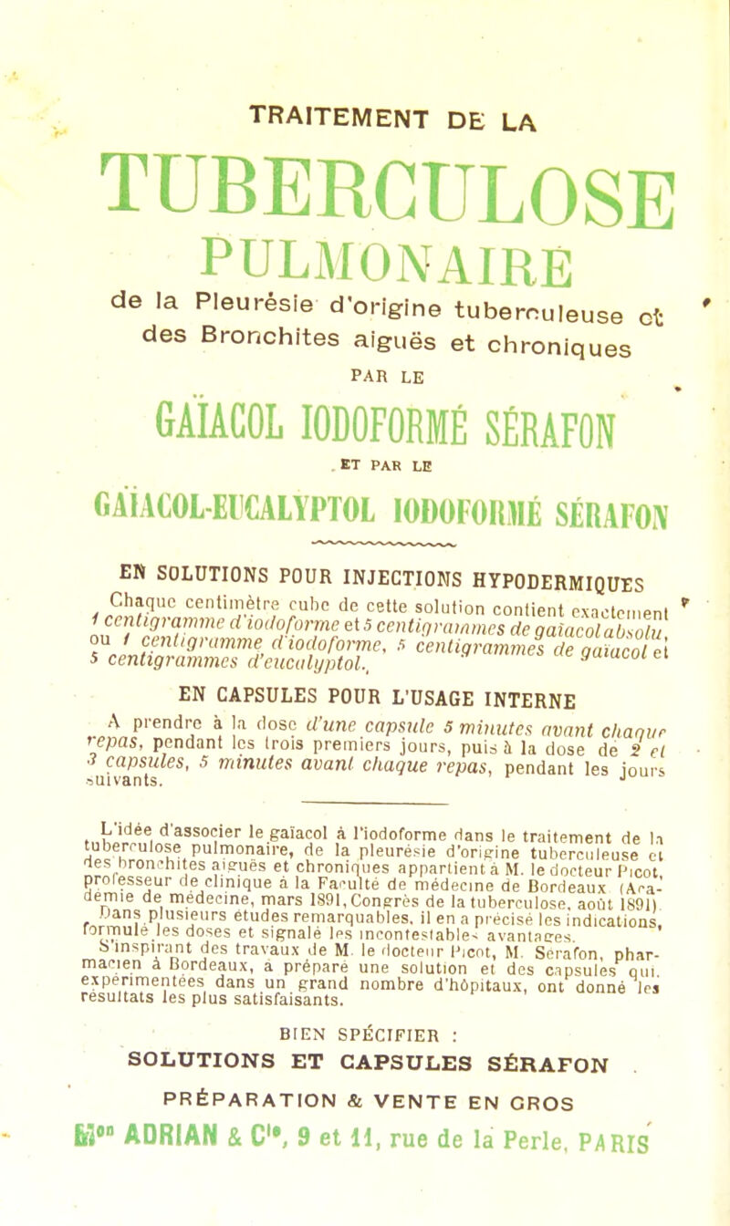 TRAITEMENT DE LA TUBERCULOSE PULMONAIRE de la Pleurésie d'origine tuberculeuse et des Bronchites aiguës et chroniques PAR LE GAÏACOL I0D0F0RMÉ SÉRAFON . ET PAR LE GAÏAGOL-EDCALYPTOL I0D0F0RMË SÉRAFON EN SOLUTIONS POUR INJECTIONS HYPODERMIQUES EN CAPSULES POUR L'USAGE INTERNE A prendre à la dose d'une capsule 5 minutes avant chanvr repas, pendant les trois premiers jours, puis à la dose de S et 3 capsules, 5 minutes avant chaque repas, pendant les jours suivants. J se et icot, L idée d associer le gaïacol à l'iodoforme dans le traitement d tuberculose pulmonaire, de la pleurésie d'orieine tuberculeus des bronchites aiguës et chroniques appartient à M. le docteur Pu* professeur de clinique a la Faculté de médecine de Bordeaux (Aca- démie de médecine, mars 1891, Congrès de la tuberculose, août 1891) Dans plusieurs études remarquables, il en a précisé les indications rormule les doses et signalé les incontestable^ avantages S inspirant des travaux de M le docteur Picot, M. Sera'fon phar- macien à Bordeaux, a préparé une solution et des capsules qui expérimentées dans un grand nombre d'hôpitaux, ont donné les résultats les plus satisfaisants. BIEN SPÉCIFIER : SOLUTIONS ET CAPSULES SÉRAFON PRÉPARATION & VENTE EN GROS