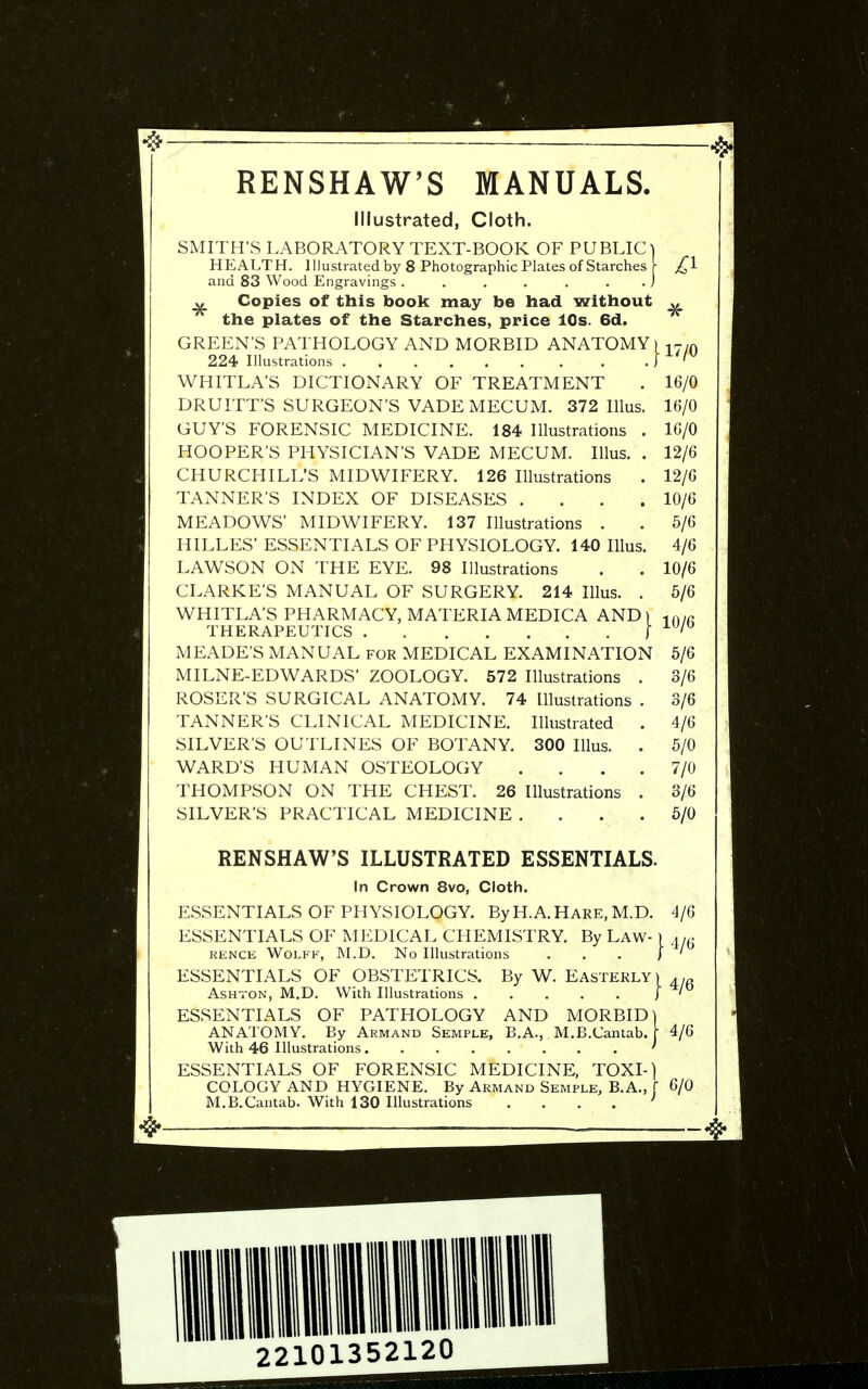 RENSHAW'S MANUALS. Illustrated, Cloth. SMITH'S LABORATORY TEXT-BOOK OF PUBLIC) HEALTH. Illustrated by 8 Photographic Plates of Starches [ and 83 Wood Engravings . . . . . . . j „ Copies of this book may be had without „ the plates of the Starches, price 10s. 6d. GREEN'S PATHOLOGY AND MORBID ANATOMY) -.ym 224 Illustrations J ' WHITLA'S DICTIONARY OF TREATMENT . 16/0 DRUITT'S SURGEON'S VADEMECUM. 372 Illus. 16/0 GUY'S FORENSIC MEDICINE. 184 Illustrations . 16/0 HOOPER'S PHYSICIAN'S VADE MECUM. Illus. . 12/6 CHURCHILL'S MIDWIFERY. 126 Illustrations . 12/6 TANNERS INDEX OF DISEASES .... 10/6 MEADOWS' MIDWIFERY. 137 Illustrations . . 6/6 HILLES' ESSENTIALS OF PHYSIOLOGY. 140 Illus. 4/6 LAWSON ON THE EYE. 98 Illustrations . . 10/6 CLARKE'S MANUAL OF SURGERY. 214 Illus. . 5/6 WHITLA'S PHARMACY, MATERIA MEDICA AND) ..yn THERAPEUTICS I ^ ' MEADE'S MANUAL for MEDICAL EXAMINATION 6/6 MILNE-EDWARDS' ZOOLOGY. 572 Illustrations . 3/6 ROSER'S SURGICAL ANATOMY. 74 Illustrations . 3/6 TANNER'S CLINICAL MEDICINE. Illustrated . 4/6 SILVER'S OUTLINES OF BOTANY. 300 Illus. . 6/0 WARD'S HUMAN OSTEOLOGY .... 7/0 THOMPSON ON THE CHEST. 26 Illustrations . 3/6 SILVER'S PRACTICAL MEDICINE .... 6/0 RENSHAW'S ILLUSTRATED ESSENTIALS. In Crown 8vo, Cloth. ESSENTIALS OF PHYSIOLOGY. ByH.A.HARE, M.D. ESSENTIALS OF MEDICAL CHEMISTRY. By Law- ) RENCE WoLFK, M.D. No Illustrations ... I By W. Easterly With 46 Illustrations, 4/6 4/6 4/6 ESSENTIALS OF OBSTETRICS. AsHTON, M.D. With Illustrations . ESSENTIALS OF PATHOLOGY AND MORBID] ANATOMY. By Armand Semple, B.A., M.B.Cantab. [ 4/6 ESSENTIALS OF FORENSIC MEDICINE, TOXI-) COLOGY AND HYGIENE. By Armand Semple, B.A., [ 6/0 M.B.Cantab. With 130 Illustrations . . . . '