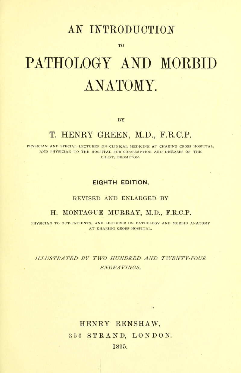 TO PATHOLOGY AND MORBID ANATOMY. BY T. HENRY GREEN, M.D., r.R.C.P. PHYSICIAN AND SPECIAL LECTURER ON CLINICAL MEDICINE AT CHARING CROSS HOSPITAL, AND PHYSICIAN TO THE HOSPITAL FOR CONSUMPTION AND DISEASES OF THE CHEST, BROMPTON. EIGHTH EDITION, REVISED AND ENLARGED BY H. MONTAGUE MURRAY, M.D., F.R.C.P. PHYSICIAN TO OUT-PATIENTS, AND LECTURER ON PATHOLOGY AND MORBID ANATOMY AT CHARING CROSS HOSPITAL. ILLUSTRATED BY TWO HUNDRED AND TWENTY-FOUR ENGRA VINGS. HENRY RENSHAW, 356 STRAND, LONDON. 1895.
