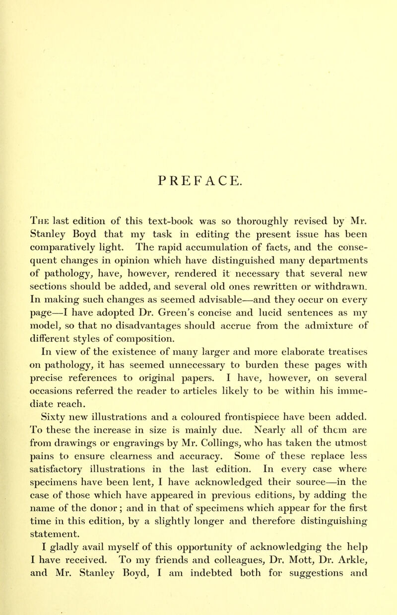 PREFACE. The last edition of this text-book was so thoroughly revised by Mr. Stanley Boyd that my task in editing the present issue has been comparatively light. The rapid accumulation of facts, and the conse- quent changes in opinion which have distinguished many departments of pathology, have, however, rendered it necessary that several new sections should be added, and several old ones rewritten or withdrawn. In making such changes as seemed advisable—and they occur on every page—I have adopted Dr. Green's concise and lucid sentences as my model, so that no disadvantages should accrue from the admixture of different styles of composition. In view of the existence of many larger and more elaborate treatises on pathology, it has seemed unnecessary to burden these pages with precise references to original papers. I have, however, on several occasions referred the reader to articles likely to be within his imme- diate reach. Sixty new illustrations and a coloured frontispiece have been added. To these the increase in size is mainly due. Nearly all of them are from drawings or engravings by Mr. Collings, who has taken the utmost pains to ensure clearness and accuracy. Some of these replace less satisfactory illustrations in the last edition. In every case where specimens have been lent, I have acknowledged their source—in the case of those which have appeared in previous editions, by adding the name of the donor; and in that of specimens which appear for the first time in this edition, by a slightly longer and therefore distinguishing statement. I gladly avail myself of this opportunity of acknowledging the help I have received. To my friends and colleagues. Dr. Mott, Dr. Arkle, and Mr. Stanley Boyd, I am indebted both for suggestions and