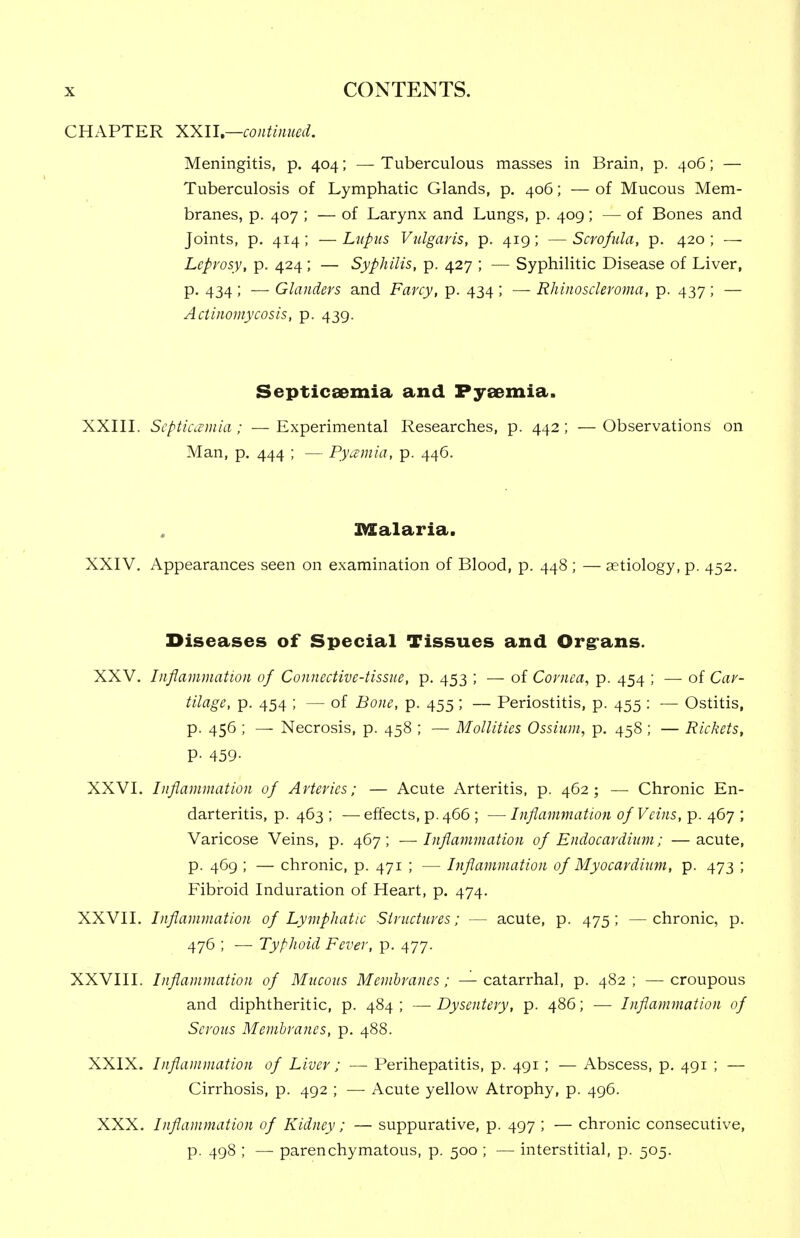 CHAPTER XXU—continued. Meningitis, p. 404; — Tuberculous masses in Brain, p. 406; — Tuberculosis of Lymphatic Glands, p, 406; — of Mucous Mem- branes, p. 407 ; — of Larynx and Lungs, p. 409; — of Bones and Joints, p. 414; — Lupus Vulgaris, p. 419; — Scrofula, p. 420 ; — Leprosy, p. 424 ; — Syphilis, p. 427 ; — Syphilitic Disease of Liver, p. 434 ; — Glanders and Farcy, p. 434 ; — Rhinoscleroma, p. 437; — Actinomycosis, p. 439. Septicaemia and Pyeemia. XXIIL Septicaemia; —Experimental Researches, p. 442; —Observations on Man, p. 444 ; — Pycemia, p. 446. Malaria. XXIV, Appearances seen on examination of Blood, p. 448 ; — aetiology, p. 452. Diseases of Special Tissues and Orgrans. XXV, Inflammation of Connective-tissue, p, 453 ; — of Cornea, p. 454 ; — of Car- tilage, p. 454 ; — of Bone, p. 455; — Periostitis, p. 455 : — Ostitis, p. 456 ; — Necrosis, p. 458 ; — Mollities Ossium, p, 458 ; — Rickets, P- 459- XXVL Inflammation of Arteries; — Acute Arteritis, p. 462; — Chronic En- darteritis, p. 463 ; — effects, p. 466 ; — Inflammation of Veins, p. 467 ; Varicose Veins, p. 467; —■ Inflainmation of Endocardium; —acute, p. 469 ; — chronic, p. 471 ; — Inflammation of Myocardium, p. 473 ; Fibroid Induration of Heart, p, 474. XXVII, Inflammation of Ly^nphatic Structures; — acute, p. 475; —chronic, p. 476 ; — Typhoid Fever, p. 477. XXVIII. Inflammation of Mucous Membranes; — catarrhal, p. 482; — croupous and diphtheritic, p. 484; —-Dysentery, p. 486; — Inflammation of Serous Membranes, p. 488. XXIX. Inflammation of Liver; — Perihepatitis, p. 491 ; — Abscess, p. 491 ; — Cirrhosis, p. 492 ; — Acute yellow Atrophy, p. 496. XXX, Inflammation of Kidney; — suppurative, p. 497 ; — chronic consecutive, p. 498 ; — parenchymatous, p. 500 ; — interstitial, p. 505.